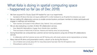 What Kela is doing in spatial computing space
- happened so far (as of Dec 2019)
• We have acquired 10 x Oculus Quest VR headset for use in our experiments
• Standalone VR device that does not require additional PC or other hardware to use  perfect for enterprise use cases!
• We are trialling VR collaboration services to enable remote locations and team members to better participate and
engage in meetings and workshops.
• Team members are located in three different cities, Helsinki, Turku and Jyväskylä.
• We are also evaluating a number of other VR collaboration services
• Glue, MeetinVR, MeetingRoom, Engage, Rumii, Mozilla Hubs, LearnBrite ...
• There are dozens of these kinds of services. Features and maturity varies, but are promising.
• During November we conducted two customer service training sessions using one of these VR collaborations
services
• In collaboration with the Customer services and HR Training units, with actual customer service representatives as trainees
• Many internal VR demo and presentation events, a dozen so far during the Autumn.
• Lot’s of interest and curiosity about VR. For many these events have been their first VR experience ever.
• #futureofwork could be virtual…?
 