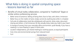 What Kela is doing in spatial computing space
- lessons learned so far
• Benefits of virtual reality collaboration, compared to ”traditional” Skype or
similar online conferencing services
• Better sense of presence, feeling of being there, face-to-face, with others. Immersion.
• Better focus on the matter at hand, simply cannot do anything else while in a headset
• Full suite of collaboration tools like whiteboards with pencils, sticky notes, document
sharing and others, in full immersive 3D, like actually sticky notes you hold in your hand
• A change of scenery from your everyday office environment, quite literally, if you have a
meeting in a room floating in space in Earth orbit…
• Location independence, yet shared meeting/co-working spaces, as equal participants
• Cost, time and environmental savings from reduced travel
• Fun!
 
