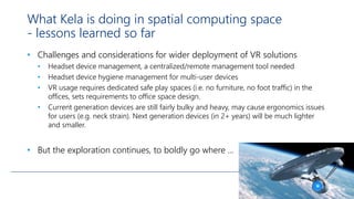 What Kela is doing in spatial computing space
- lessons learned so far
• Challenges and considerations for wider deployment of VR solutions
• Headset device management, a centralized/remote management tool needed
• Headset device hygiene management for multi-user devices
• VR usage requires dedicated safe play spaces (i.e. no furniture, no foot traffic) in the
offices, sets requirements to office space design.
• Current generation devices are still fairly bulky and heavy, may cause ergonomics issues
for users (e.g. neck strain). Next generation devices (in 2+ years) will be much lighter
and smaller.
• But the exploration continues, to boldly go where ...
 