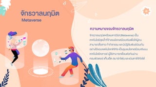 จักรวาลนฤมิต
จักรวำลนฤมิตหรือเมตำเวิร์ส(Metaverse) เป็น
เทคโนโลยีสุดล้ำที่จำลองโลกเสมือนจริงเพื่อให้ผู้คน
สำมำรถสื่อสำร ทำกิจกรรม และมีปฏิสัมพันธ์ร่วมกัน
อย่ำงไร้ขอบเขตในโลกดิจิทัล เป็นชุมชนโลกเสมือนจริงบน
เทคโนโลยีคลำวด์ ผู้ใช้สำมำรถเชื่อมต่อกันผ่ำน
คอมพิวเตอร์แท็บเล็ต สมำร์ทโฟน และแว่นตำดิจิทัลได้
ความหมายของจักรวาลนฤมิต
Metaverse
 