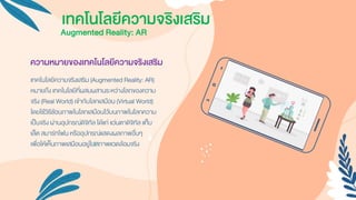 ความหมายของเทคโนโลยีความจริงเสริม
เทคโนโลยีควำมจริงเสริม (Augmented Reality: AR)
หมำยถึง เทคโนโลยีที่ผสมผสำนระหว่ำงโลกของควำม
จริง (Real World) เข้ำกับโลกเสมือน (Virtual World)
โดยใช้วิธีซ้อนภำพในโลกเสมือนไว้บนภำพในโลกควำม
เป็นจริง ผ่ำนอุปกรณ์ดิจิทัล ได้แก่ แว่นตำดิจิทัล แท็บ
เล็ต สมำร์ทโฟน หรืออุปกรณ์แสดงผลภำพอื่นๆ
เพื่อให้เห็นภำพเสมือนอยู่ในสภำพแวดล้อมจริง
Augmented Reality: AR
เทคโนโลยีความจริงเสริม
 
