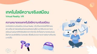 ความหมายของเทคโนโลยีความจริงเสมือน
เทคโนโลยีควำมจริงเสมือน (Virtual Reality: VR) เป็นเทคโนโลยีที่ใช้จำลอง
สถำนที่และสภำพแวดล้อมด้วยคอมพิวเตอร์ ผู้ใช้งำนจะได้รับประสบกำรณ์
เสมือนผ่ำนแว่นตำดิจิทัลโดยตัดขำดจำกโลกจริง อีกทั้งยังสำมำรถตอบสนอง
สิ่งต่ำงๆ รอบตัวได้ด้วย Controller เพื่อเพิ่มประสบกำรณ์กำรเดินทำงที่สมจริง
มำกยิ่งขึ้น
เทคโนโลยีความจริงเสมือน
Virtual Reality: VR
 