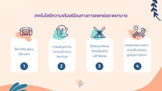 สื่อกำรเรียนรู้แบบ
360 องศำ
กำรเผชิญหน้ำกับ
ควำมกลัว ควำม
วิตกกังวล
ผ่อนคลำยและบรรเทำ
ควำมเจ็บปวดของ
ผู้ป่วยในกำรรักษำ
เทคโนโลยีความจริงเสมือนทางการแพทย์และพยาบาล
ฝึกซ้อมผ่ำตัดบน
โลกเสมือนด้วย
LAP Mentor
1 2 3 4
 