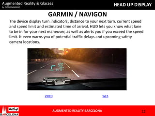 Augmented Reality & Glasses

HEAD UP DISPLAY

By ISIDRO NAVARRO

GARMIN / NAVIGON
The device display turn indicators, distance to your next turn, current speed
and speed limit and estimated time of arrival. HUD lets you know what lane
to be in for your next maneuver, as well as alerts you if you exceed the speed
limit. It even warns you of potential traffic delays and upcoming safety
camera locations.

VIDEO

AUGMENTED REALITY BARCELONA

WEB

12

 