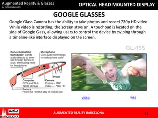 Augmented Reality & Glasses
By ISIDRO NAVARRO

OPTICAL HEAD MOUNTED DISPLAY

GOOGLE GLASSES
Google Glass Camera has the ability to take photos and record 720p HD video.
While video is recording, the screen stays on. A touchpad is located on the
side of Google Glass, allowing users to control the device by swiping through
a timeline-like interface displayed on the screen.

VIDEO

AUGMENTED REALITY BARCELONA

WEB

14

 