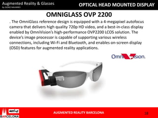 Augmented Reality & Glasses
By ISIDRO NAVARRO

OPTICAL HEAD MOUNTED DISPLAY

OMNIGLASS OVP 2200
. The OmniGlass reference design is equipped with a 4-megapixel autofocus
camera that delivers high quality 720p HD video, and a best-in-class display
enabled by OmniVision’s high-performance OVP2200 LCOS solution. The
device’s image processor is capable of supporting various wireless
connections, including Wi-Fi and Bluetooth, and enables on-screen display
(OSD) features for augmented reality applications.

AUGMENTED REALITY BARCELONA

18

 