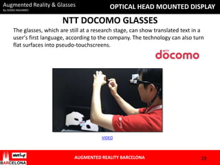 Augmented Reality & Glasses
By ISIDRO NAVARRO

OPTICAL HEAD MOUNTED DISPLAY

NTT DOCOMO GLASSES
The glasses, which are still at a research stage, can show translated text in a
user's first language, according to the company. The technology can also turn
flat surfaces into pseudo-touchscreens.

VIDEO

AUGMENTED REALITY BARCELONA

19

 