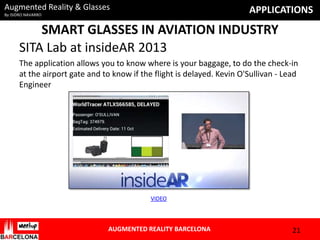 Augmented Reality & Glasses

APPLICATIONS

By ISIDRO NAVARRO

SMART GLASSES IN AVIATION INDUSTRY
SITA Lab at insideAR 2013
The application allows you to know where is your baggage, to do the check-in
at the airport gate and to know if the flight is delayed. Kevin O'Sullivan - Lead
Engineer

VIDEO

AUGMENTED REALITY BARCELONA

21

 