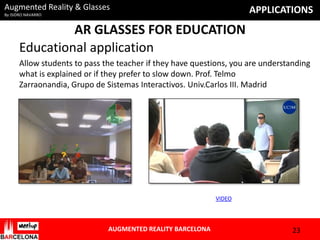 Augmented Reality & Glasses

APPLICATIONS

By ISIDRO NAVARRO

AR GLASSES FOR EDUCATION
Educational application
Allow students to pass the teacher if they have questions, you are understanding
what is explained or if they prefer to slow down. Prof. Telmo
Zarraonandia, Grupo de Sistemas Interactivos. Univ.Carlos III. Madrid

VIDEO

AUGMENTED REALITY BARCELONA

23

 