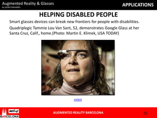 Augmented Reality & Glasses

APPLICATIONS

By ISIDRO NAVARRO

HELPING DISABLED PEOPLE
Smart glasses devices can break new frontiers for people with disabilities.
Quadriplegic Tammie Lou Van Sant, 52, demonstrates Google Glass at her
Santa Cruz, Calif., home.(Photo: Martin E. Klimek, USA TODAY)

VIDEO

AUGMENTED REALITY BARCELONA

25

 