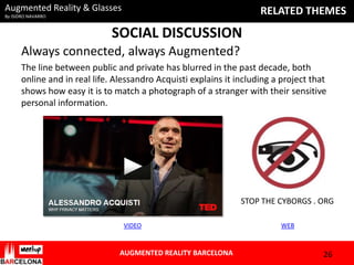 Augmented Reality & Glasses

RELATED THEMES

By ISIDRO NAVARRO

SOCIAL DISCUSSION
Always connected, always Augmented?
The line between public and private has blurred in the past decade, both
online and in real life. Alessandro Acquisti explains it including a project that
shows how easy it is to match a photograph of a stranger with their sensitive
personal information.

STOP THE CYBORGS . ORG
VIDEO

AUGMENTED REALITY BARCELONA

WEB

26

 