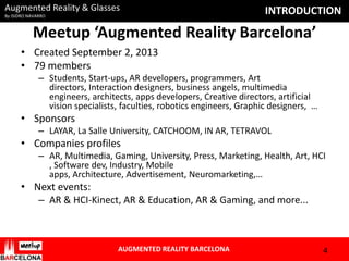 Augmented Reality & Glasses
By ISIDRO NAVARRO

INTRODUCTION

Meetup ‘Augmented Reality Barcelona’
• Created September 2, 2013
• 79 members
– Students, Start-ups, AR developers, programmers, Art
directors, Interaction designers, business angels, multimedia
engineers, architects, apps developers, Creative directors, artificial
vision specialists, faculties, robotics engineers, Graphic designers, …

• Sponsors
– LAYAR, La Salle University, CATCHOOM, IN AR, TETRAVOL

• Companies profiles
– AR, Multimedia, Gaming, University, Press, Marketing, Health, Art, HCI
, Software dev, Industry, Mobile
apps, Architecture, Advertisement, Neuromarketing,…

• Next events:
– AR & HCI-Kinect, AR & Education, AR & Gaming, and more...

AUGMENTED REALITY BARCELONA

4

 