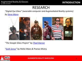 Augmented Reality & Glasses

INTRODUCTION

By ISIDRO NAVARRO

RESEARCH
“Digital Eye Glass” (wearable computer and Augmediated Reality systems)
by Steve Mann

“The Google Glass Project” by Thad Starner
“Sixth Sense” by Pattie Maes & Pranav Mistry.

AUGMENTED REALITY BARCELONA

5

 