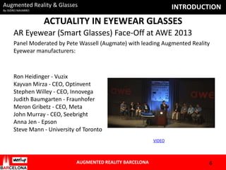 Augmented Reality & Glasses

INTRODUCTION

By ISIDRO NAVARRO

ACTUALITY IN EYEWEAR GLASSES
AR Eyewear (Smart Glasses) Face-Off at AWE 2013
Panel Moderated by Pete Wassell (Augmate) with leading Augmented Reality
Eyewear manufacturers:

Ron Heidinger - Vuzix
Kayvan Mirza - CEO, Optinvent
Stephen Willey - CEO, Innovega
Judith Baumgarten - Fraunhofer
Meron Gribetz - CEO, Meta
John Murray - CEO, Seebright
Anna Jen - Epson
Steve Mann - University of Toronto
VIDEO

AUGMENTED REALITY BARCELONA

6

 