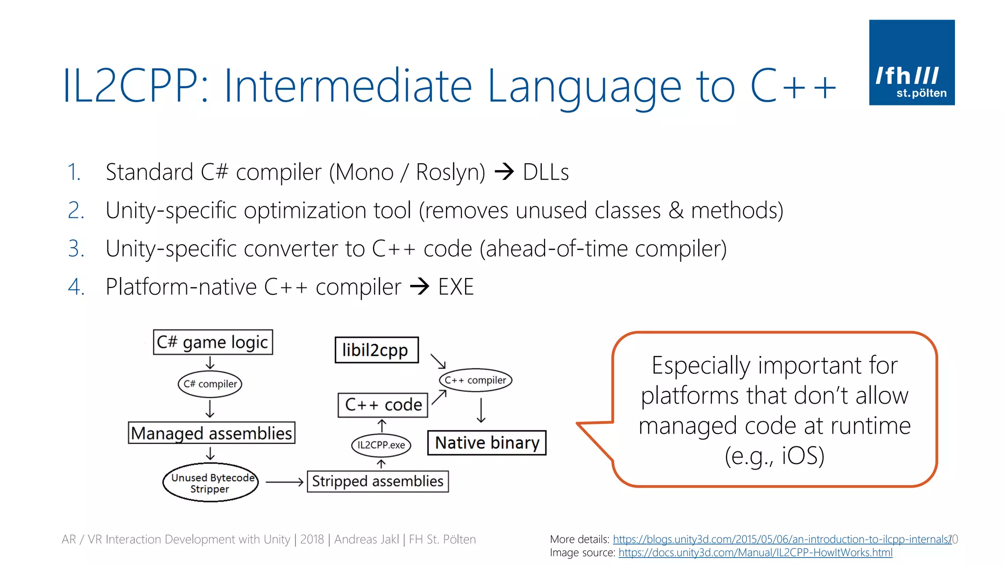 IL2CPP: Intermediate Language to C++
1. Standard C# compiler (Mono / Roslyn) → DLLs
2. Unity-specific optimization tool (removes unused classes & methods)
3. Unity-specific converter to C++ code (ahead-of-time compiler)
4. Platform-native C++ compiler → EXE
AR / VR Interaction Development with Unity | 2018 | Andreas Jakl | FH St. Pölten 10More details: https://blogs.unity3d.com/2015/05/06/an-introduction-to-ilcpp-internals/
Image source: https://docs.unity3d.com/Manual/IL2CPP-HowItWorks.html
Especially important for
platforms that don’t allow
managed code at runtime
(e.g., iOS)
 