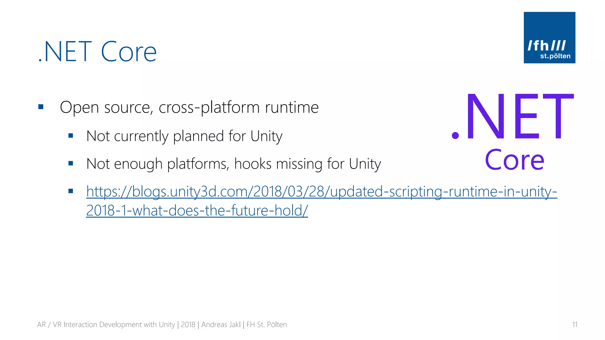 .NET Core
▪ Open source, cross-platform runtime
▪ Not currently planned for Unity
▪ Not enough platforms, hooks missing for Unity
▪ https://blogs.unity3d.com/2018/03/28/updated-scripting-runtime-in-unity-
2018-1-what-does-the-future-hold/
AR / VR Interaction Development with Unity | 2018 | Andreas Jakl | FH St. Pölten 11
 
