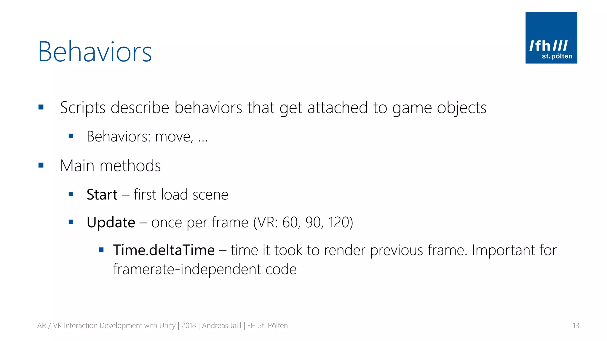 Behaviors
▪ Scripts describe behaviors that get attached to game objects
▪ Behaviors: move, …
▪ Main methods
▪ Start – first load scene
▪ Update – once per frame (VR: 60, 90, 120)
▪ Time.deltaTime – time it took to render previous frame. Important for
framerate-independent code
AR / VR Interaction Development with Unity | 2018 | Andreas Jakl | FH St. Pölten 13
 