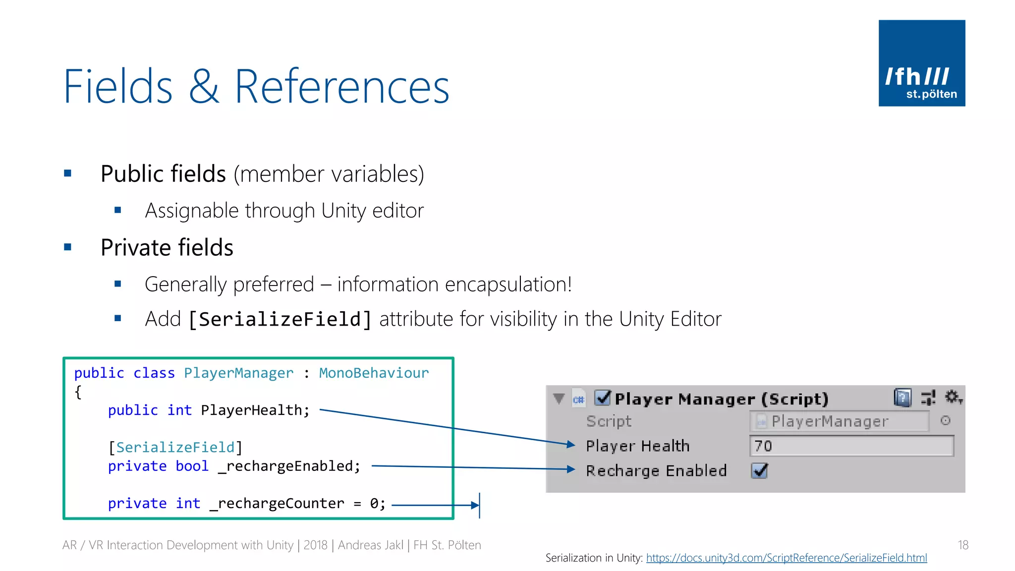 Fields & References
▪ Public fields (member variables)
▪ Assignable through Unity editor
▪ Private fields
▪ Generally preferred – information encapsulation!
▪ Add [SerializeField] attribute for visibility in the Unity Editor
AR / VR Interaction Development with Unity | 2018 | Andreas Jakl | FH St. Pölten 18
Serialization in Unity: https://docs.unity3d.com/ScriptReference/SerializeField.html
public class PlayerManager : MonoBehaviour
{
public int PlayerHealth;
[SerializeField]
private bool _rechargeEnabled;
private int _rechargeCounter = 0;
 