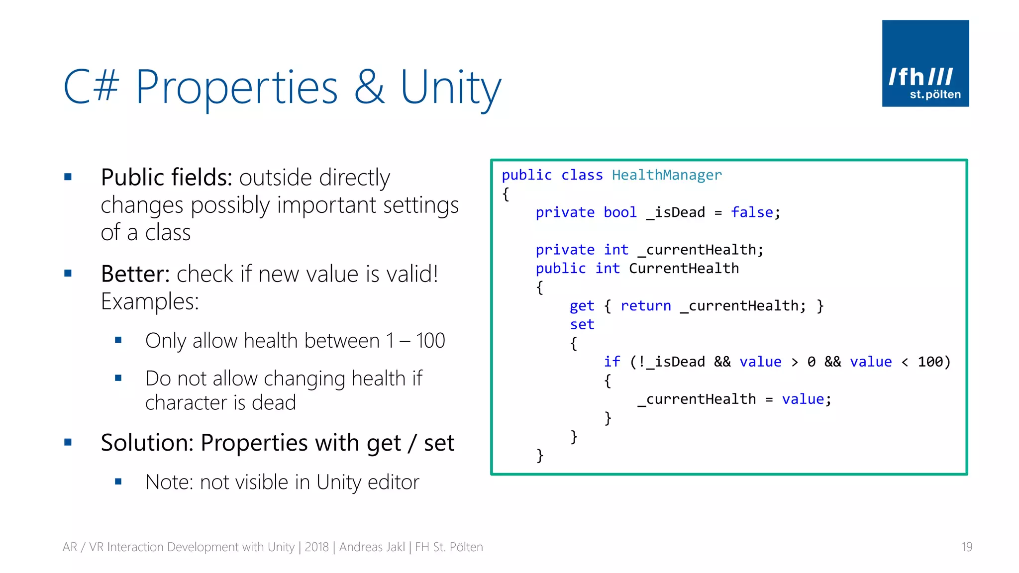 C# Properties & Unity
▪ Public fields: outside directly
changes possibly important settings
of a class
▪ Better: check if new value is valid!
Examples:
▪ Only allow health between 1 – 100
▪ Do not allow changing health if
character is dead
▪ Solution: Properties with get / set
▪ Note: not visible in Unity editor
AR / VR Interaction Development with Unity | 2018 | Andreas Jakl | FH St. Pölten 19
public class HealthManager
{
private bool _isDead = false;
private int _currentHealth;
public int CurrentHealth
{
get { return _currentHealth; }
set
{
if (!_isDead && value > 0 && value < 100)
{
_currentHealth = value;
}
}
}
 