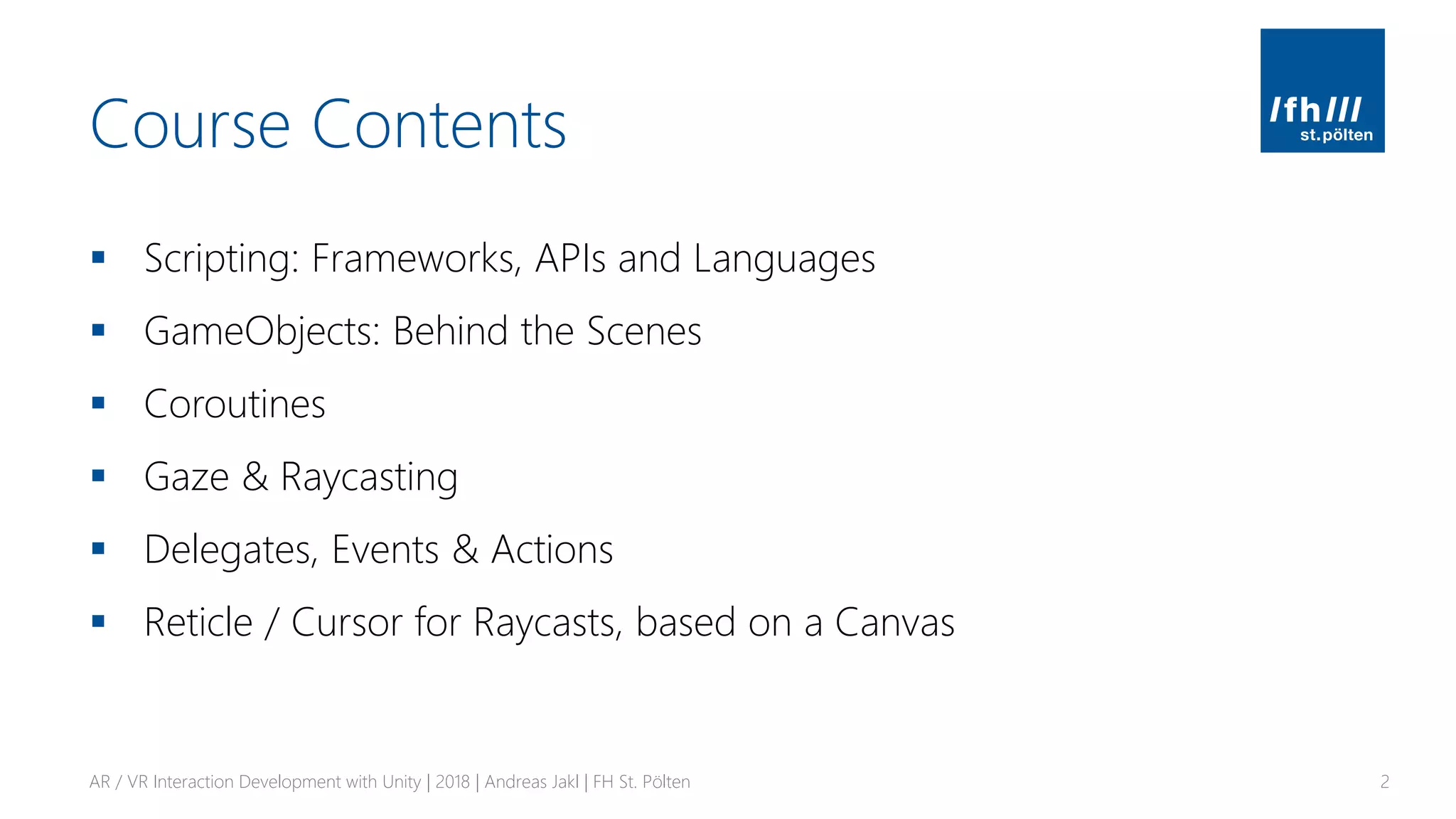 Course Contents
▪ Scripting: Frameworks, APIs and Languages
▪ GameObjects: Behind the Scenes
▪ Coroutines
▪ Gaze & Raycasting
▪ Delegates, Events & Actions
▪ Reticle / Cursor for Raycasts, based on a Canvas
AR / VR Interaction Development with Unity | 2018 | Andreas Jakl | FH St. Pölten 2
 
