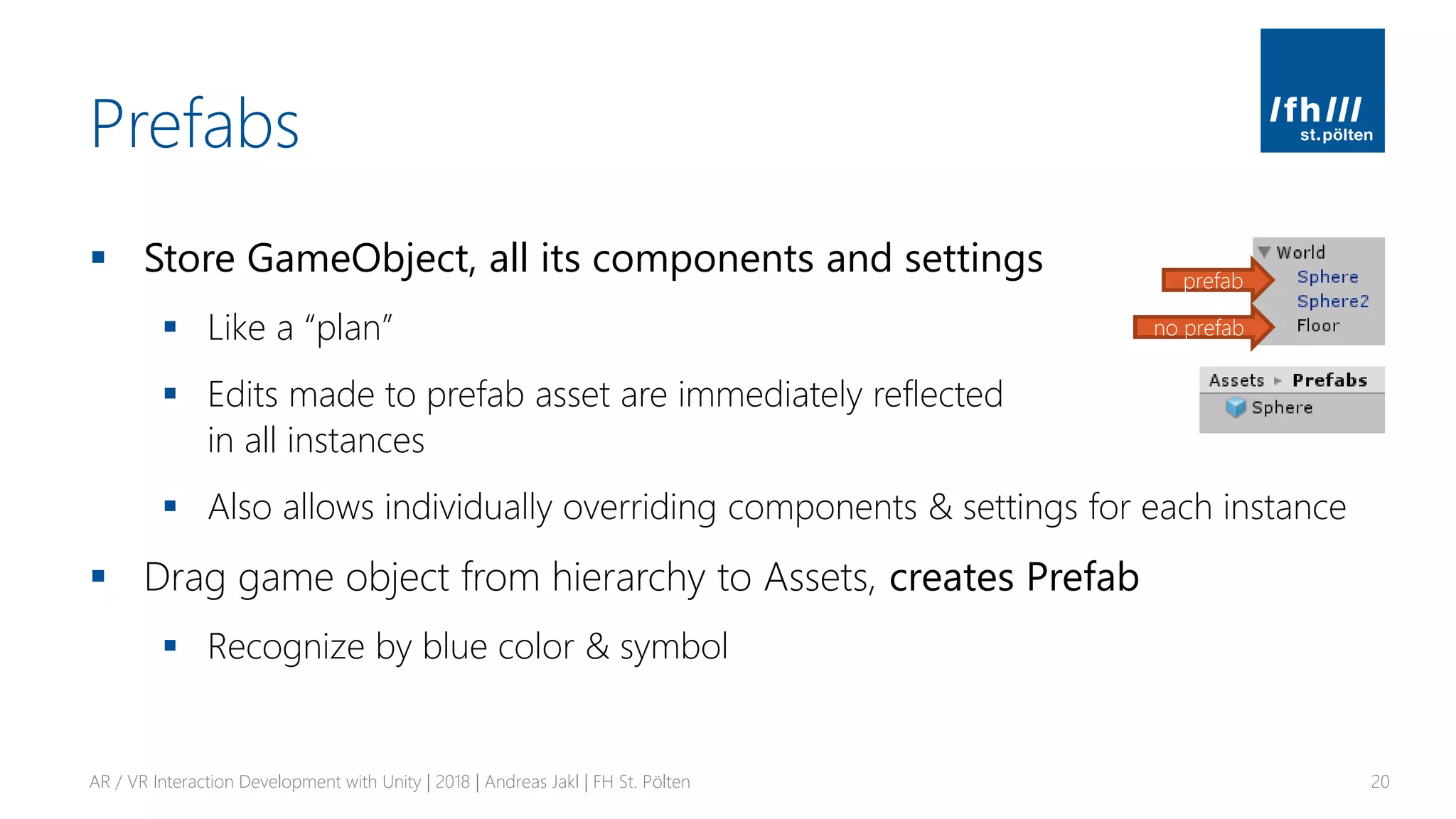 Prefabs
▪ Store GameObject, all its components and settings
▪ Like a “plan”
▪ Edits made to prefab asset are immediately reflected
in all instances
▪ Also allows individually overriding components & settings for each instance
▪ Drag game object from hierarchy to Assets, creates Prefab
▪ Recognize by blue color & symbol
AR / VR Interaction Development with Unity | 2018 | Andreas Jakl | FH St. Pölten 20
prefab
no prefab
 