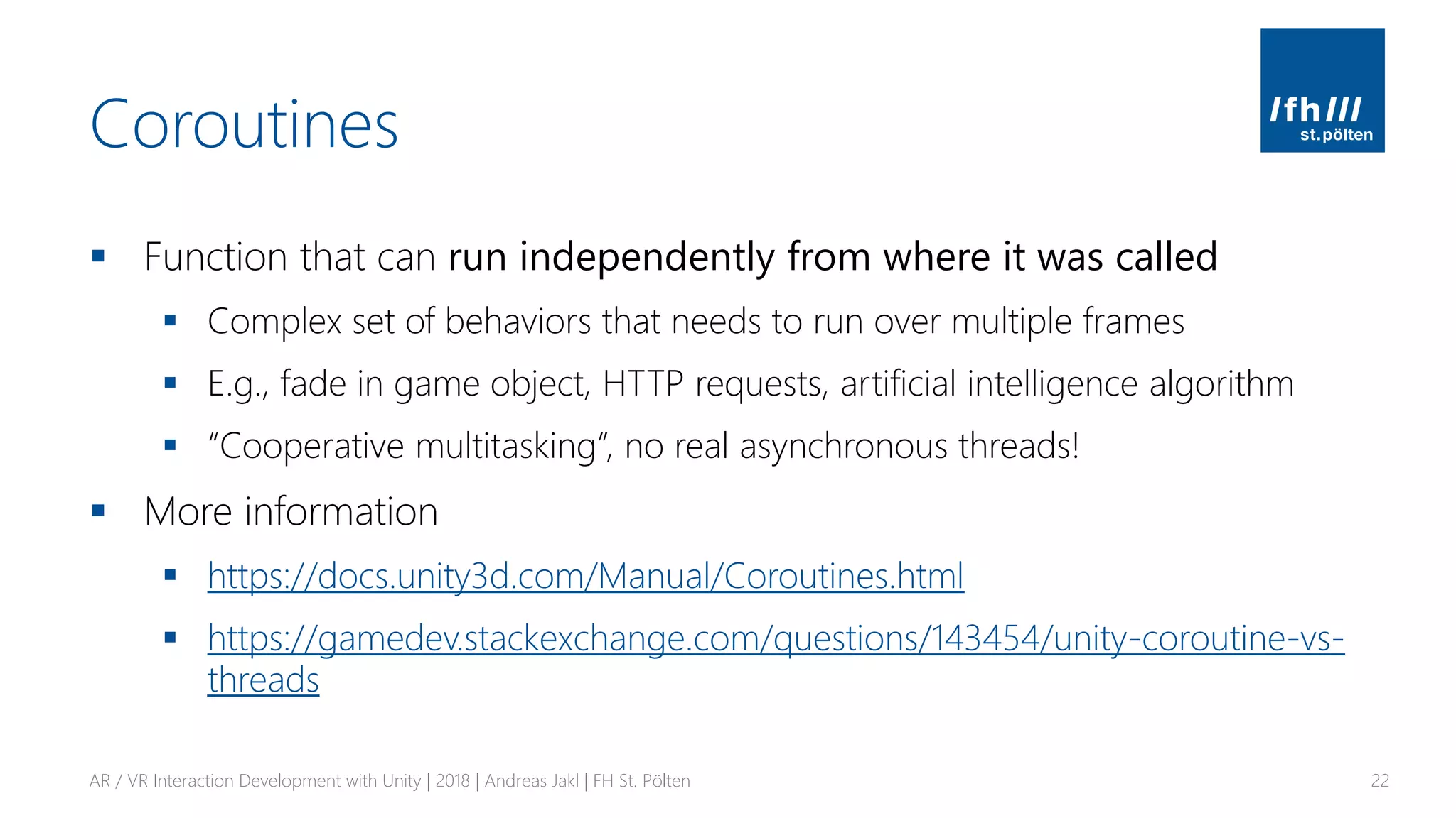 Coroutines
▪ Function that can run independently from where it was called
▪ Complex set of behaviors that needs to run over multiple frames
▪ E.g., fade in game object, HTTP requests, artificial intelligence algorithm
▪ “Cooperative multitasking”, no real asynchronous threads!
▪ More information
▪ https://docs.unity3d.com/Manual/Coroutines.html
▪ https://gamedev.stackexchange.com/questions/143454/unity-coroutine-vs-
threads
AR / VR Interaction Development with Unity | 2018 | Andreas Jakl | FH St. Pölten 22
 