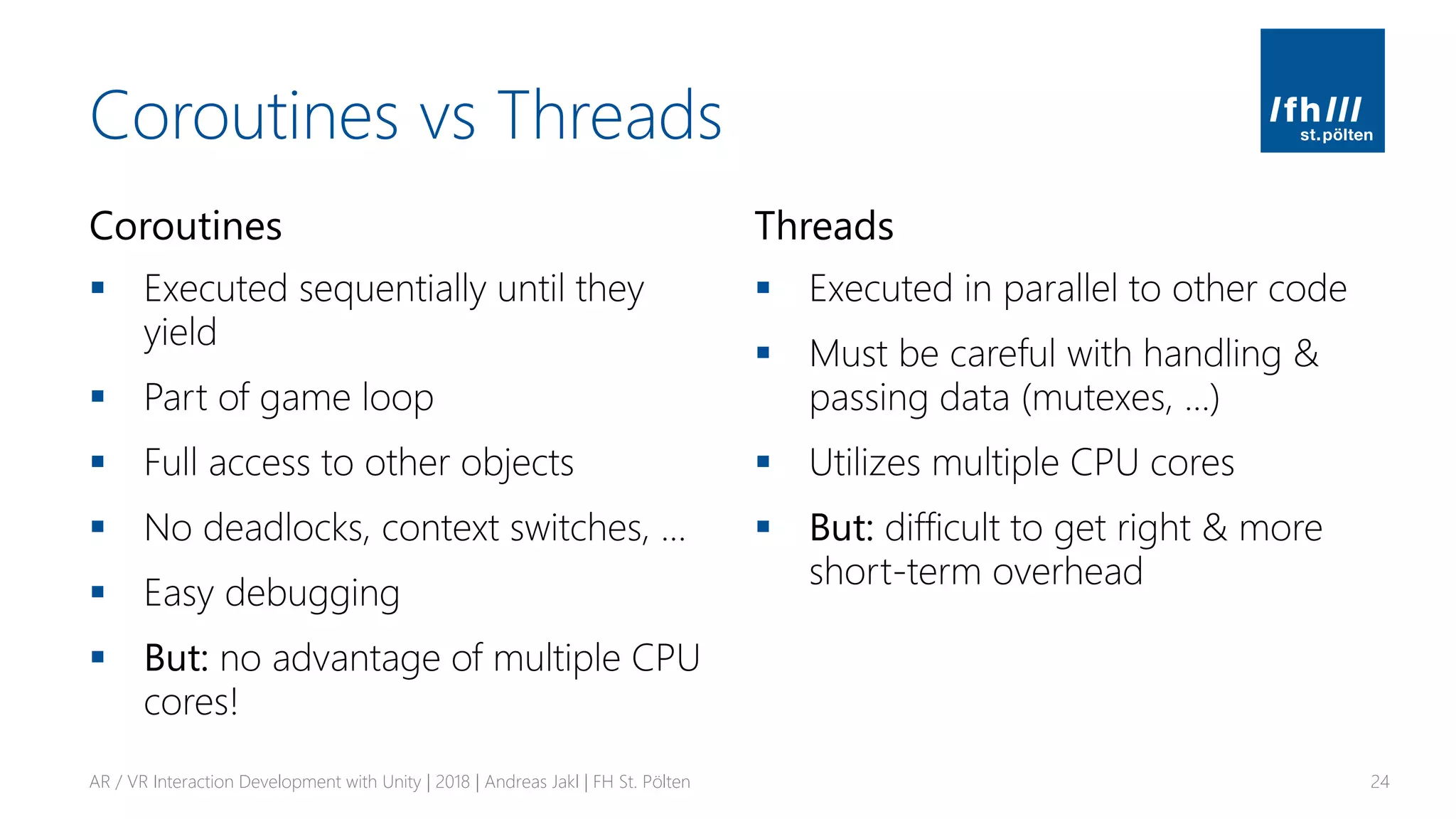 Coroutines vs Threads
Coroutines
▪ Executed sequentially until they
yield
▪ Part of game loop
▪ Full access to other objects
▪ No deadlocks, context switches, …
▪ Easy debugging
▪ But: no advantage of multiple CPU
cores!
Threads
▪ Executed in parallel to other code
▪ Must be careful with handling &
passing data (mutexes, …)
▪ Utilizes multiple CPU cores
▪ But: difficult to get right & more
short-term overhead
AR / VR Interaction Development with Unity | 2018 | Andreas Jakl | FH St. Pölten 24
 