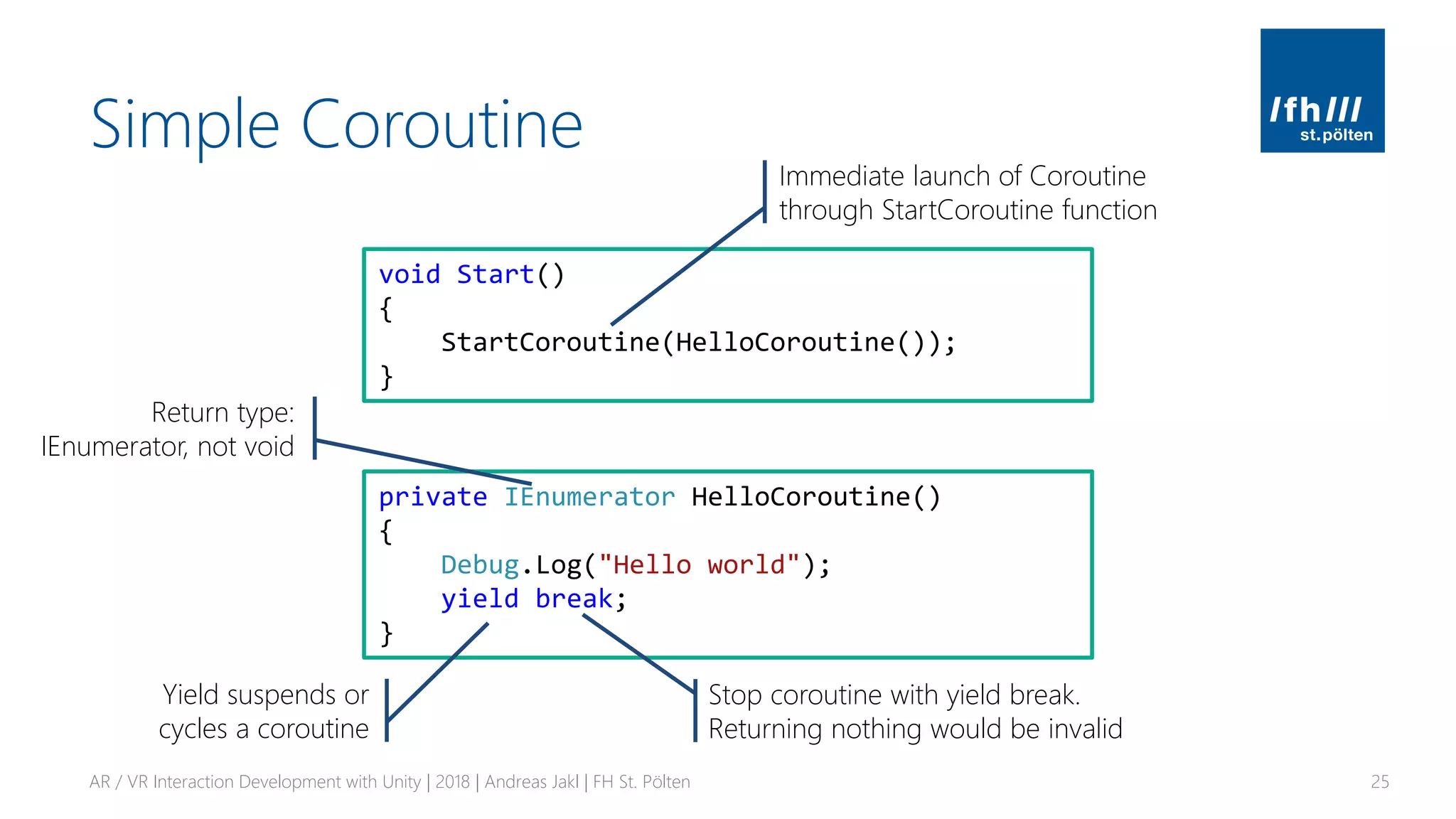 Simple Coroutine
AR / VR Interaction Development with Unity | 2018 | Andreas Jakl | FH St. Pölten 25
private IEnumerator HelloCoroutine()
{
Debug.Log("Hello world");
yield break;
}
void Start()
{
StartCoroutine(HelloCoroutine());
}
Return type:
IEnumerator, not void
Stop coroutine with yield break.
Returning nothing would be invalid
Immediate launch of Coroutine
through StartCoroutine function
Yield suspends or
cycles a coroutine
 