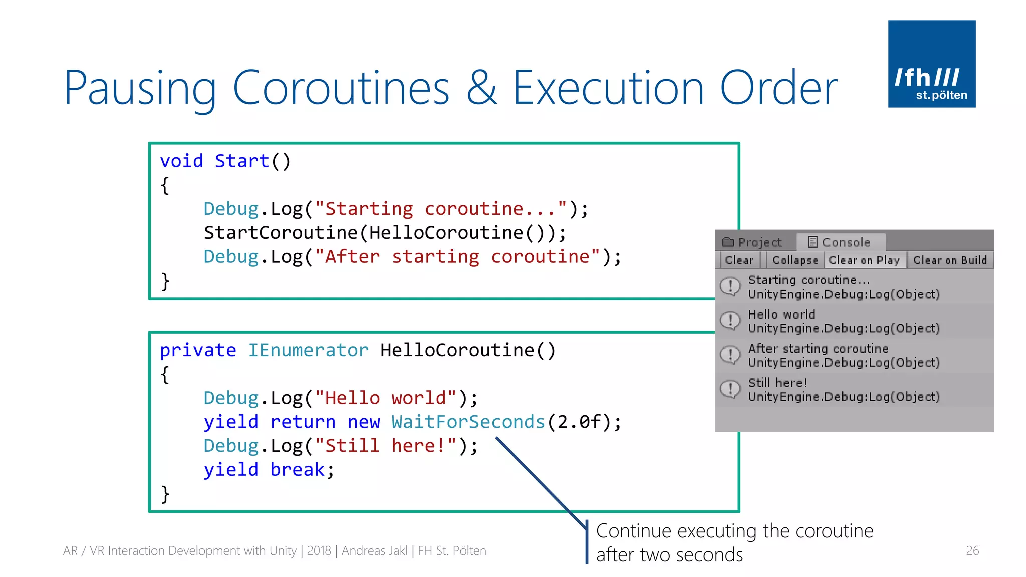 Pausing Coroutines & Execution Order
AR / VR Interaction Development with Unity | 2018 | Andreas Jakl | FH St. Pölten 26
private IEnumerator HelloCoroutine()
{
Debug.Log("Hello world");
yield return new WaitForSeconds(2.0f);
Debug.Log("Still here!");
yield break;
}
void Start()
{
Debug.Log("Starting coroutine...");
StartCoroutine(HelloCoroutine());
Debug.Log("After starting coroutine");
}
Continue executing the coroutine
after two seconds
 