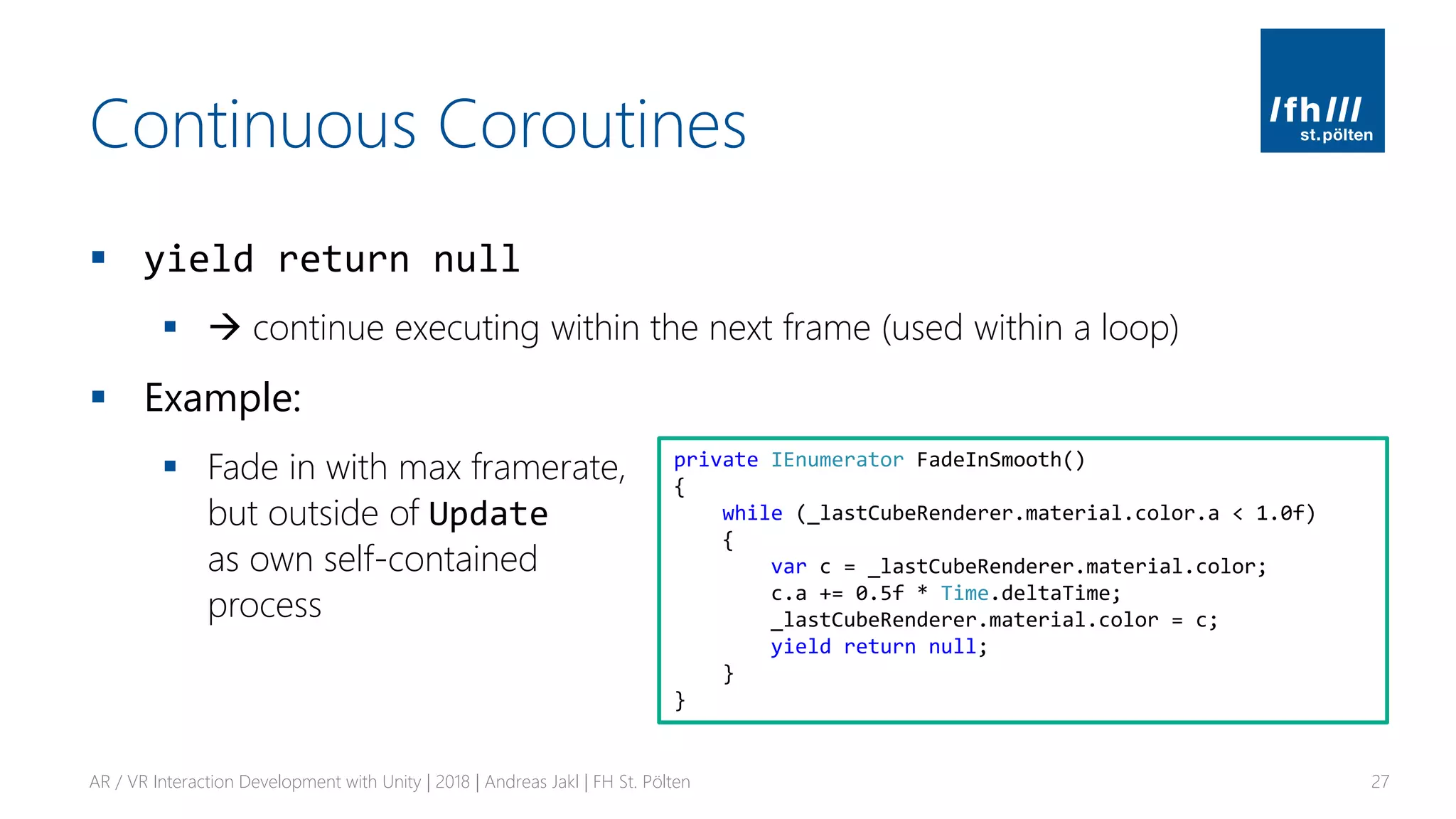 Continuous Coroutines
▪ yield return null
▪ → continue executing within the next frame (used within a loop)
▪ Example:
▪ Fade in with max framerate,
but outside of Update
as own self-contained
process
AR / VR Interaction Development with Unity | 2018 | Andreas Jakl | FH St. Pölten 27
private IEnumerator FadeInSmooth()
{
while (_lastCubeRenderer.material.color.a < 1.0f)
{
var c = _lastCubeRenderer.material.color;
c.a += 0.5f * Time.deltaTime;
_lastCubeRenderer.material.color = c;
yield return null;
}
}
 