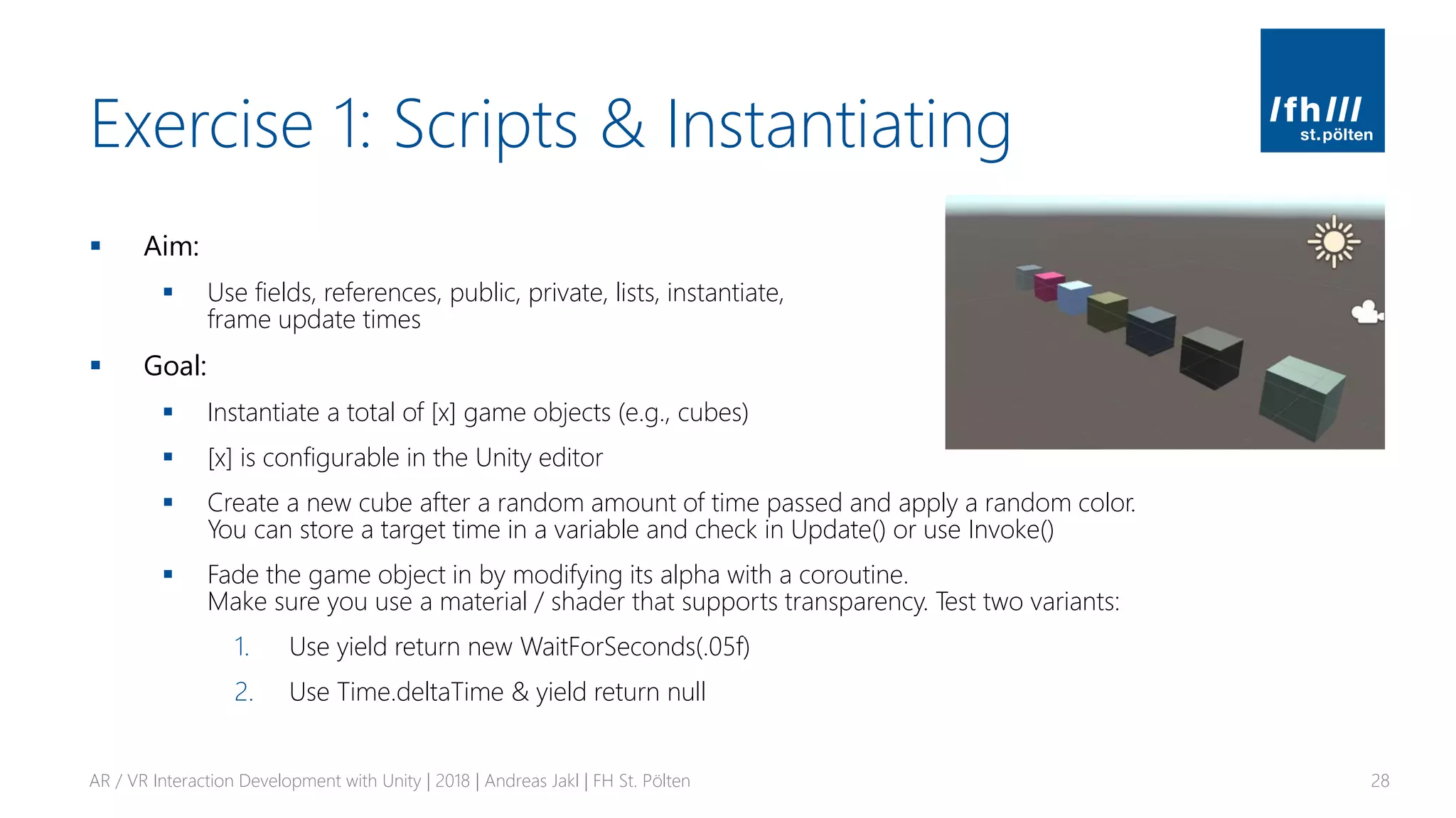 Exercise 1: Scripts & Instantiating
▪ Aim:
▪ Use fields, references, public, private, lists, instantiate,
frame update times
▪ Goal:
▪ Instantiate a total of [x] game objects (e.g., cubes)
▪ [x] is configurable in the Unity editor
▪ Create a new cube after a random amount of time passed and apply a random color.
You can store a target time in a variable and check in Update() or use Invoke()
▪ Fade the game object in by modifying its alpha with a coroutine.
Make sure you use a material / shader that supports transparency. Test two variants:
1. Use yield return new WaitForSeconds(.05f)
2. Use Time.deltaTime & yield return null
AR / VR Interaction Development with Unity | 2018 | Andreas Jakl | FH St. Pölten 28
 