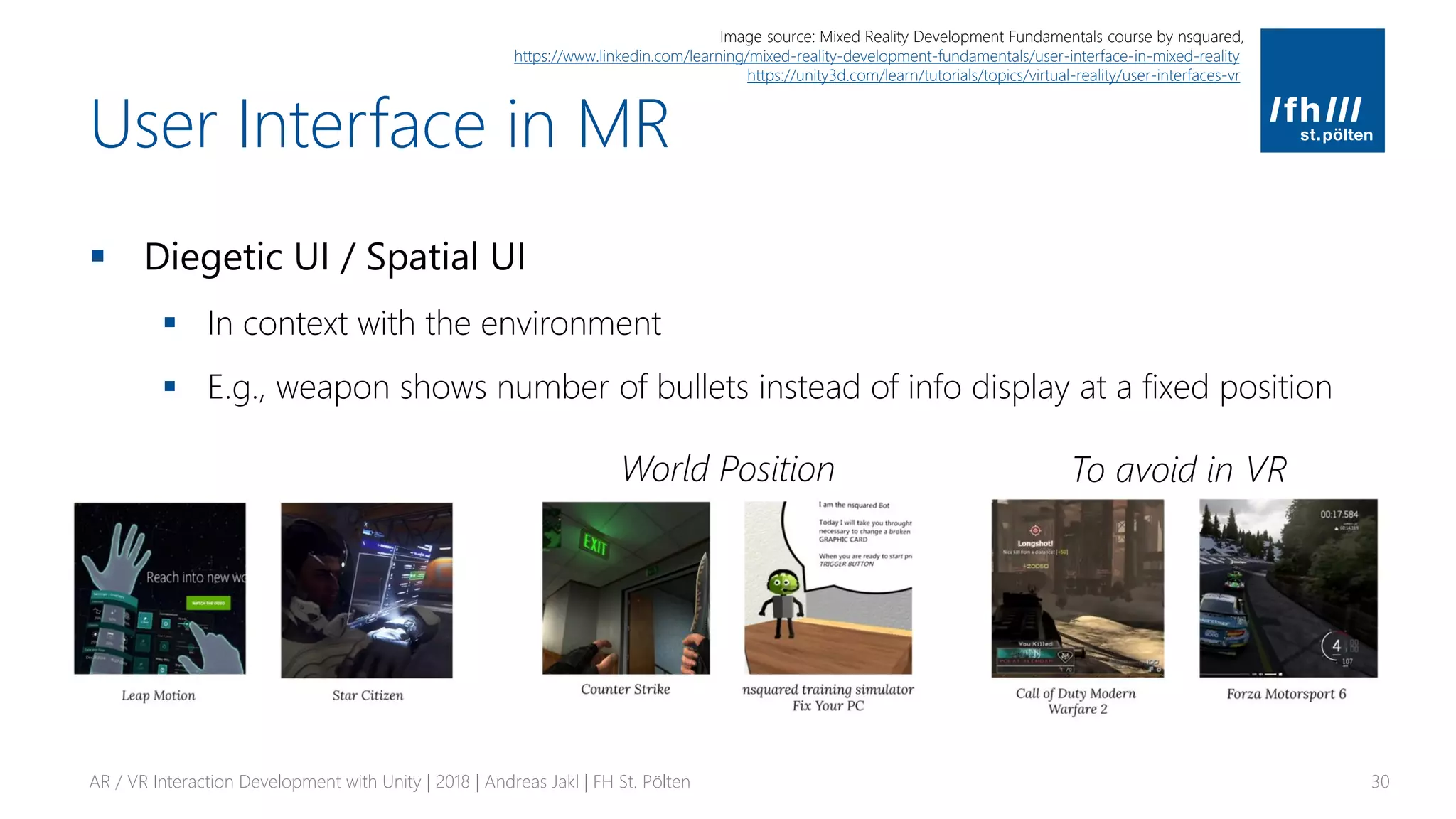 User Interface in MR
▪ Diegetic UI / Spatial UI
▪ In context with the environment
▪ E.g., weapon shows number of bullets instead of info display at a fixed position
AR / VR Interaction Development with Unity | 2018 | Andreas Jakl | FH St. Pölten 30
World Position
Image source: Mixed Reality Development Fundamentals course by nsquared,
https://www.linkedin.com/learning/mixed-reality-development-fundamentals/user-interface-in-mixed-reality
https://unity3d.com/learn/tutorials/topics/virtual-reality/user-interfaces-vr
To avoid in VR
 