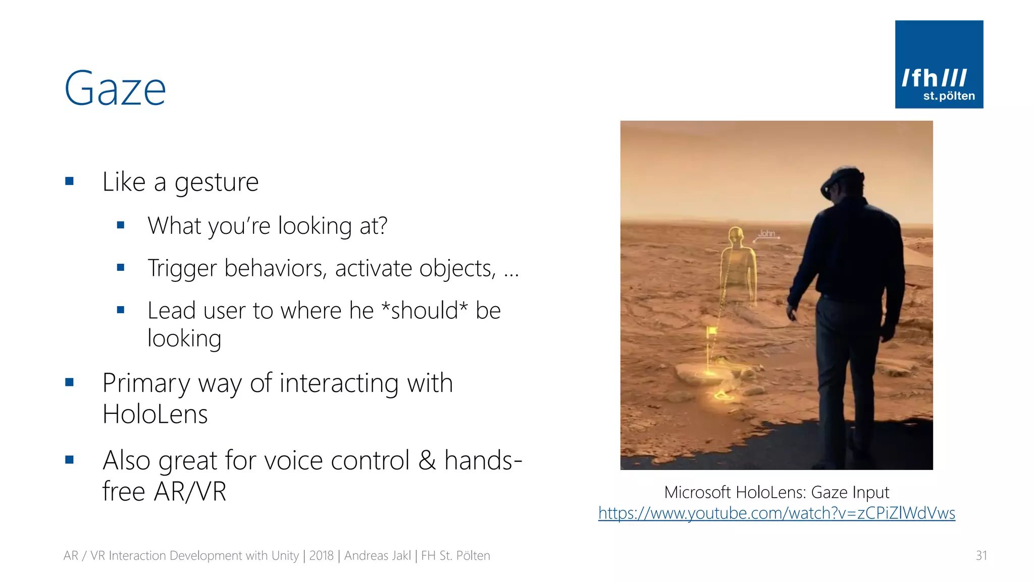 Gaze
▪ Like a gesture
▪ What you’re looking at?
▪ Trigger behaviors, activate objects, …
▪ Lead user to where he *should* be
looking
▪ Primary way of interacting with
HoloLens
▪ Also great for voice control & hands-
free AR/VR
AR / VR Interaction Development with Unity | 2018 | Andreas Jakl | FH St. Pölten 31
Microsoft HoloLens: Gaze Input
https://www.youtube.com/watch?v=zCPiZlWdVws
 