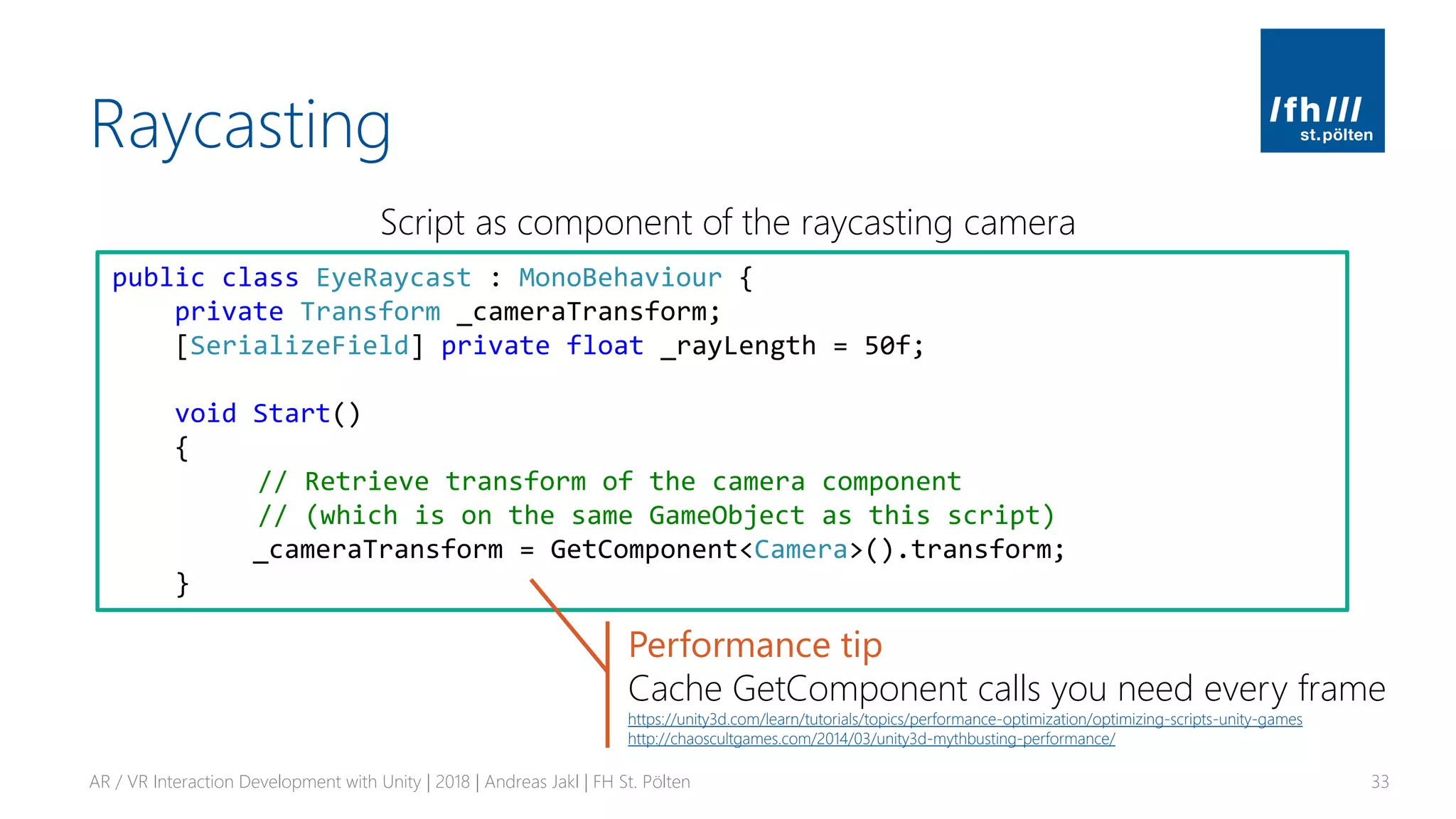 Raycasting
AR / VR Interaction Development with Unity | 2018 | Andreas Jakl | FH St. Pölten 33
Script as component of the raycasting camera
public class EyeRaycast : MonoBehaviour {
private Transform _cameraTransform;
[SerializeField] private float _rayLength = 50f;
void Start()
{
// Retrieve transform of the camera component
// (which is on the same GameObject as this script)
_cameraTransform = GetComponent<Camera>().transform;
}
Performance tip
Cache GetComponent calls you need every frame
https://unity3d.com/learn/tutorials/topics/performance-optimization/optimizing-scripts-unity-games
http://chaoscultgames.com/2014/03/unity3d-mythbusting-performance/
 