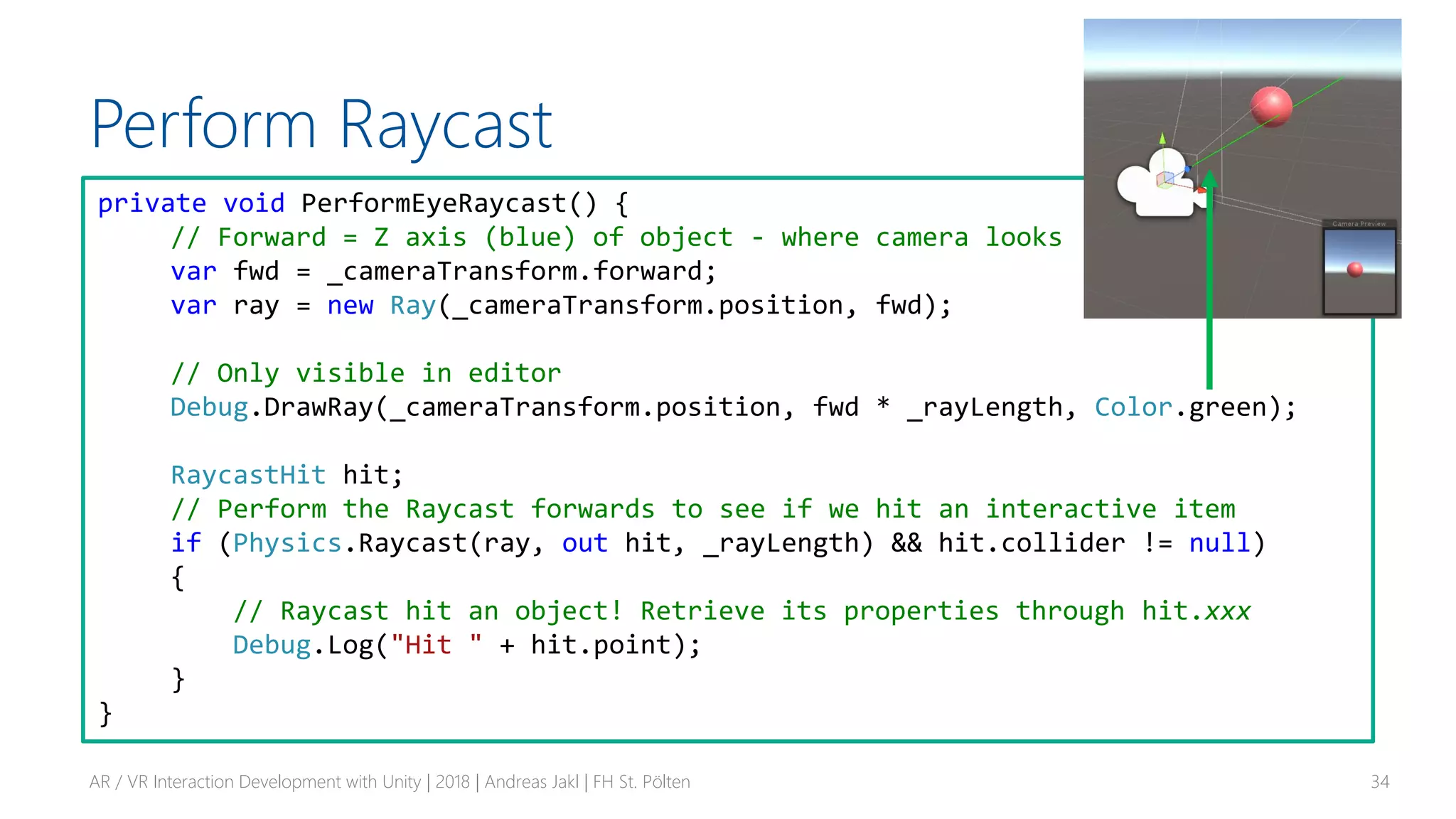 Perform Raycast
AR / VR Interaction Development with Unity | 2018 | Andreas Jakl | FH St. Pölten 34
private void PerformEyeRaycast() {
// Forward = Z axis (blue) of object - where camera looks
var fwd = _cameraTransform.forward;
var ray = new Ray(_cameraTransform.position, fwd);
// Only visible in editor
Debug.DrawRay(_cameraTransform.position, fwd * _rayLength, Color.green);
RaycastHit hit;
// Perform the Raycast forwards to see if we hit an interactive item
if (Physics.Raycast(ray, out hit, _rayLength) && hit.collider != null)
{
// Raycast hit an object! Retrieve its properties through hit.xxx
Debug.Log("Hit " + hit.point);
}
}
 