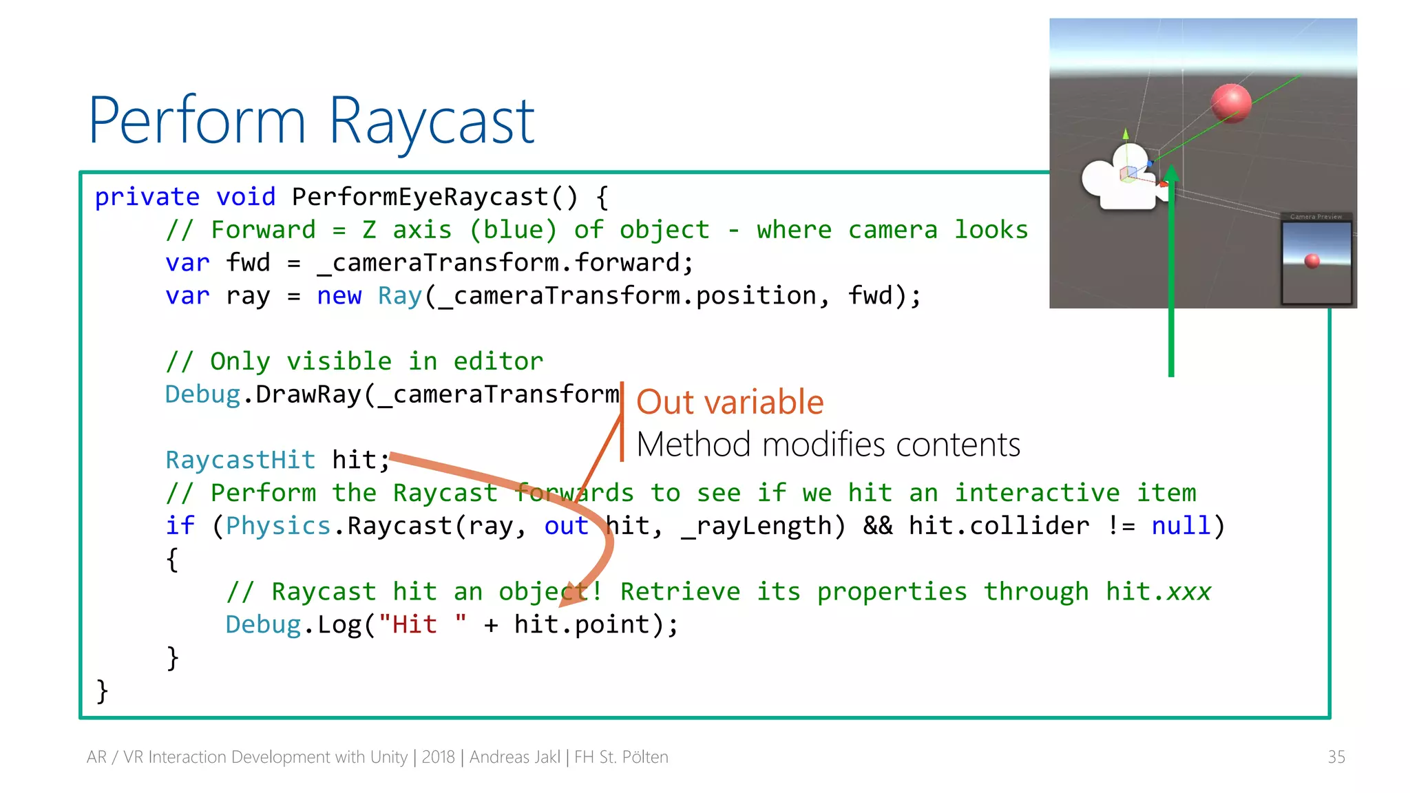 Perform Raycast
AR / VR Interaction Development with Unity | 2018 | Andreas Jakl | FH St. Pölten 35
private void PerformEyeRaycast() {
// Forward = Z axis (blue) of object - where camera looks
var fwd = _cameraTransform.forward;
var ray = new Ray(_cameraTransform.position, fwd);
// Only visible in editor
Debug.DrawRay(_cameraTransform.position, fwd * _rayLength, Color.green);
RaycastHit hit;
// Perform the Raycast forwards to see if we hit an interactive item
if (Physics.Raycast(ray, out hit, _rayLength) && hit.collider != null)
{
// Raycast hit an object! Retrieve its properties through hit.xxx
Debug.Log("Hit " + hit.point);
}
}
Out variable
Method modifies contents
 