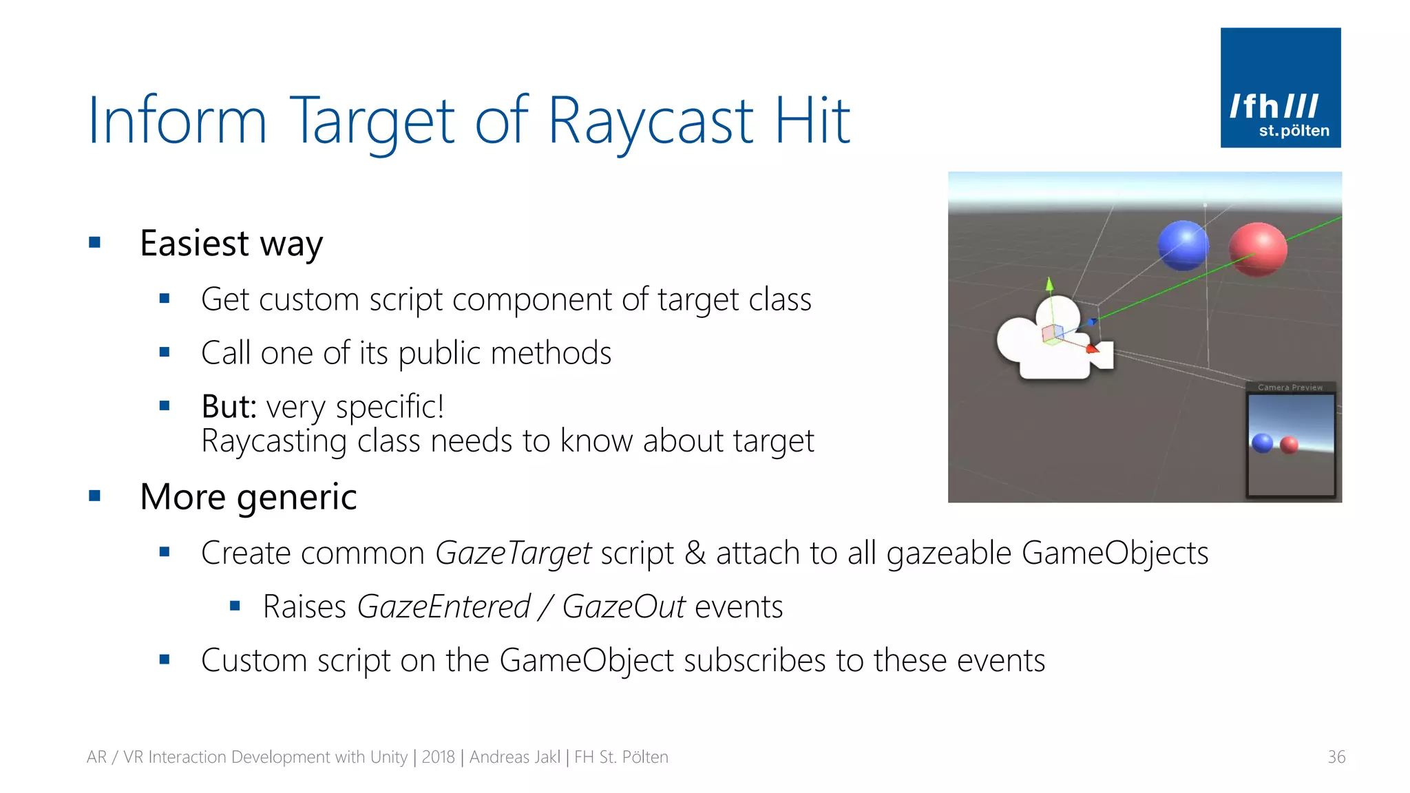 Inform Target of Raycast Hit
▪ Easiest way
▪ Get custom script component of target class
▪ Call one of its public methods
▪ But: very specific!
Raycasting class needs to know about target
▪ More generic
▪ Create common GazeTarget script & attach to all gazeable GameObjects
▪ Raises GazeEntered / GazeOut events
▪ Custom script on the GameObject subscribes to these events
AR / VR Interaction Development with Unity | 2018 | Andreas Jakl | FH St. Pölten 36
 