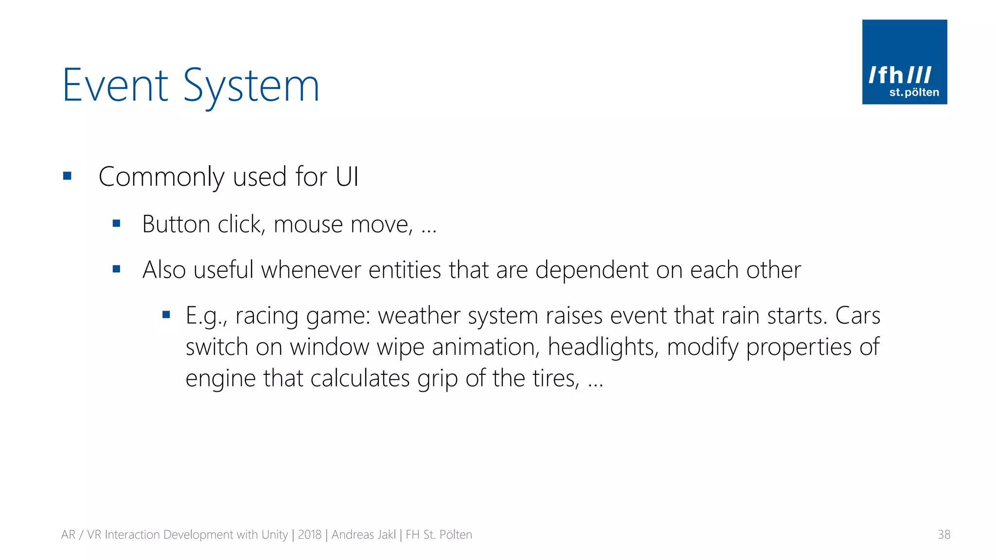 Event System
▪ Commonly used for UI
▪ Button click, mouse move, …
▪ Also useful whenever entities that are dependent on each other
▪ E.g., racing game: weather system raises event that rain starts. Cars
switch on window wipe animation, headlights, modify properties of
engine that calculates grip of the tires, …
AR / VR Interaction Development with Unity | 2018 | Andreas Jakl | FH St. Pölten 38
 