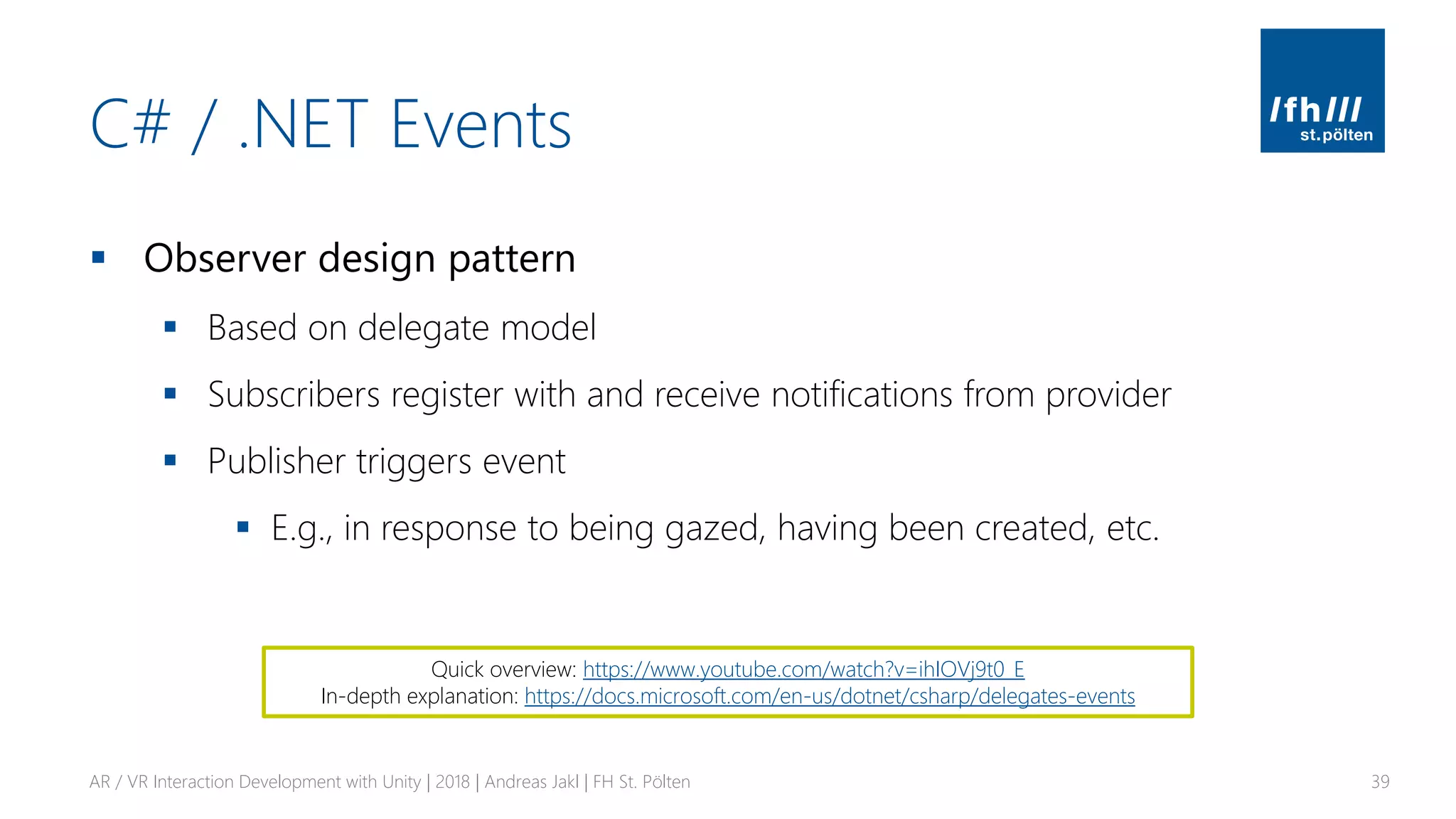 C# / .NET Events
▪ Observer design pattern
▪ Based on delegate model
▪ Subscribers register with and receive notifications from provider
▪ Publisher triggers event
▪ E.g., in response to being gazed, having been created, etc.
AR / VR Interaction Development with Unity | 2018 | Andreas Jakl | FH St. Pölten 39
Quick overview: https://www.youtube.com/watch?v=ihIOVj9t0_E
In-depth explanation: https://docs.microsoft.com/en-us/dotnet/csharp/delegates-events
 