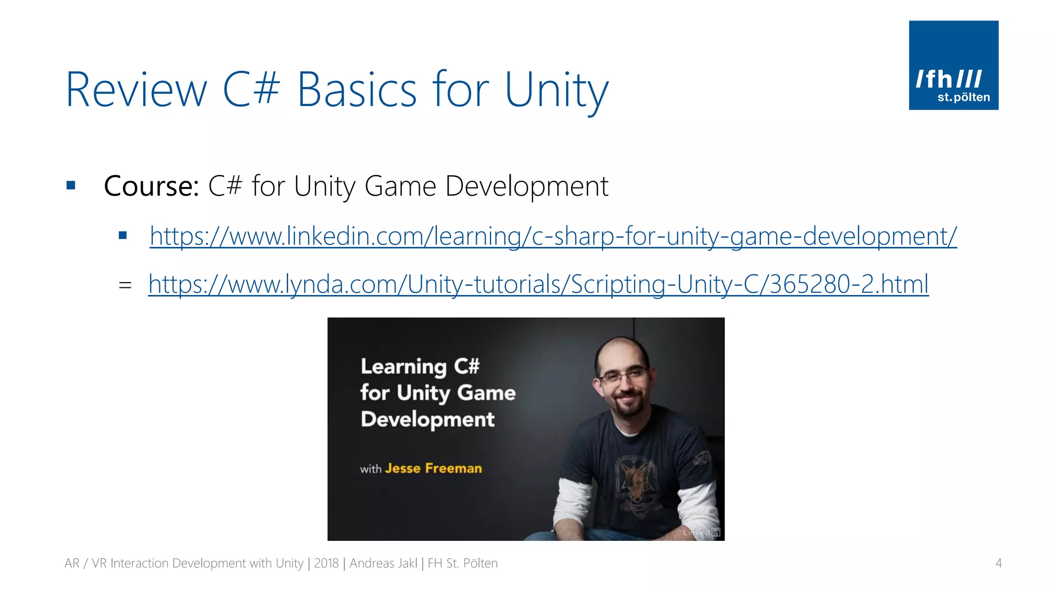 Review C# Basics for Unity
▪ Course: C# for Unity Game Development
▪ https://www.linkedin.com/learning/c-sharp-for-unity-game-development/
= https://www.lynda.com/Unity-tutorials/Scripting-Unity-C/365280-2.html
AR / VR Interaction Development with Unity | 2018 | Andreas Jakl | FH St. Pölten 4
 