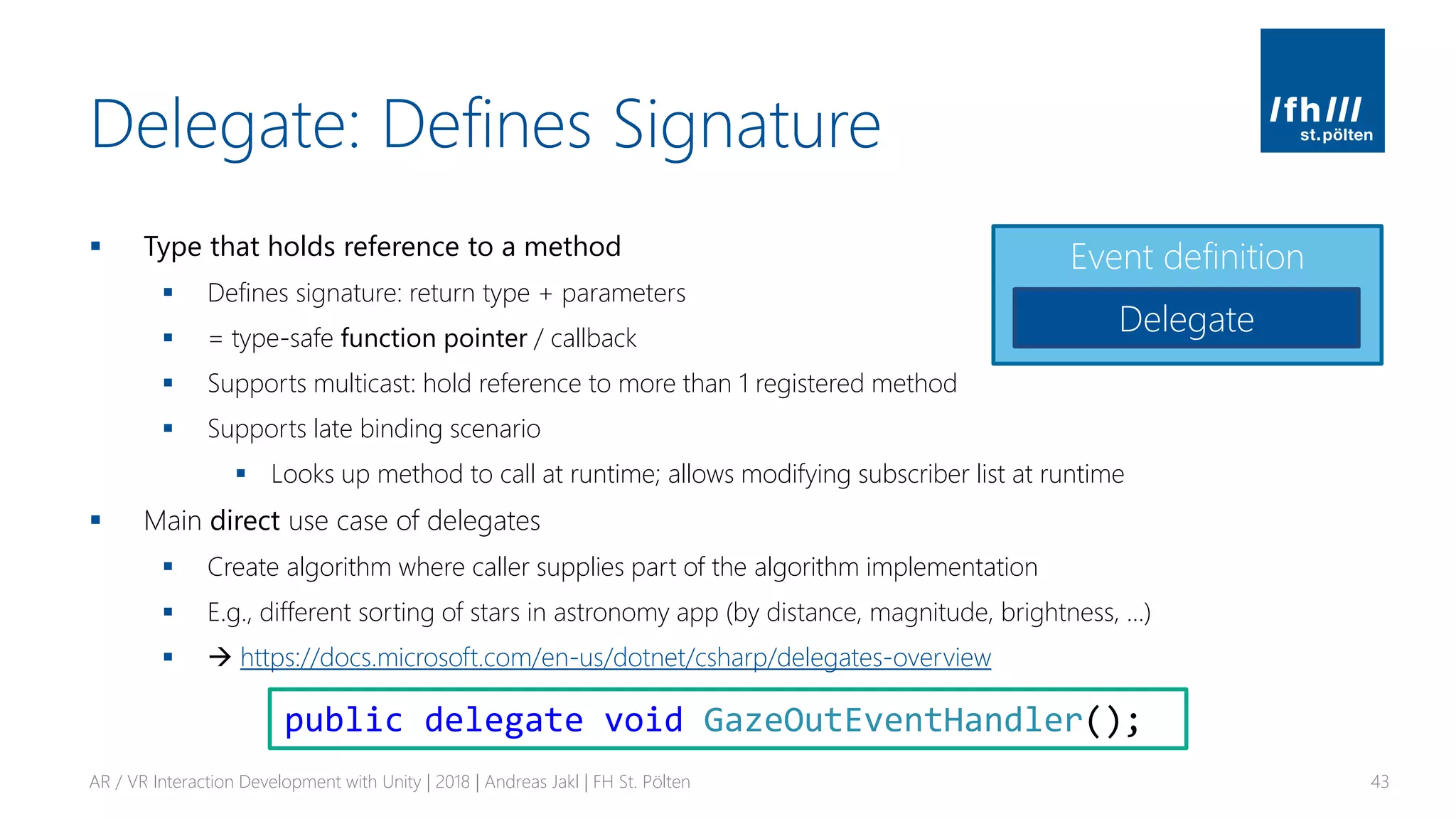 Delegate: Defines Signature
▪ Type that holds reference to a method
▪ Defines signature: return type + parameters
▪ = type-safe function pointer / callback
▪ Supports multicast: hold reference to more than 1 registered method
▪ Supports late binding scenario
▪ Looks up method to call at runtime; allows modifying subscriber list at runtime
▪ Main direct use case of delegates
▪ Create algorithm where caller supplies part of the algorithm implementation
▪ E.g., different sorting of stars in astronomy app (by distance, magnitude, brightness, …)
▪ → https://docs.microsoft.com/en-us/dotnet/csharp/delegates-overview
AR / VR Interaction Development with Unity | 2018 | Andreas Jakl | FH St. Pölten 43
Event definition
Delegate
public delegate void GazeOutEventHandler();
 