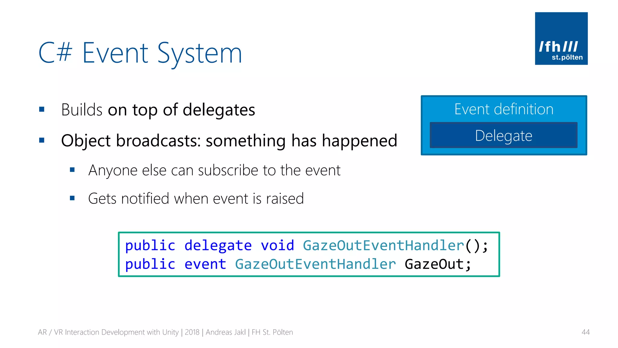 C# Event System
▪ Builds on top of delegates
▪ Object broadcasts: something has happened
▪ Anyone else can subscribe to the event
▪ Gets notified when event is raised
AR / VR Interaction Development with Unity | 2018 | Andreas Jakl | FH St. Pölten 44
public delegate void GazeOutEventHandler();
public event GazeOutEventHandler GazeOut;
Event definition
Delegate
 