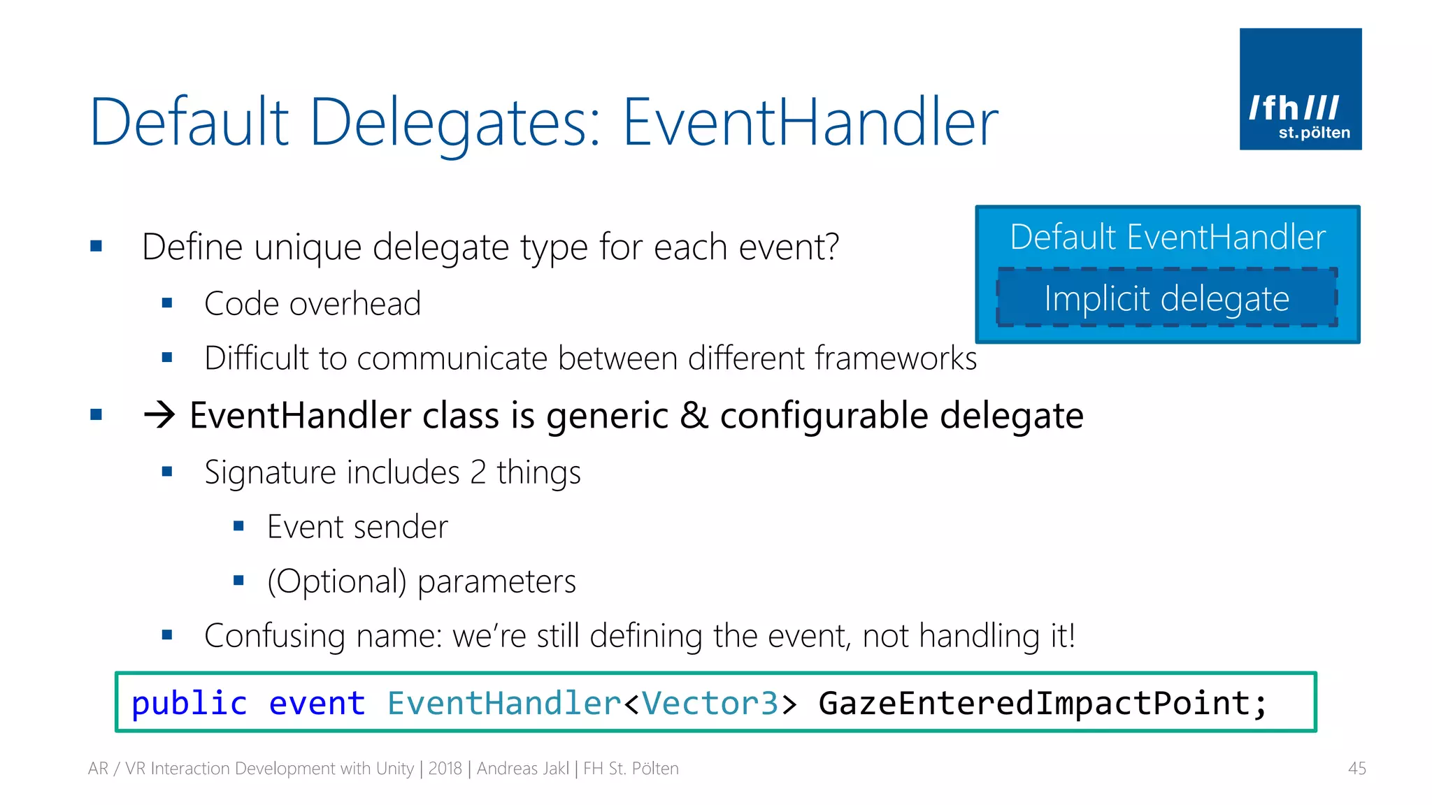 Default Delegates: EventHandler
▪ Define unique delegate type for each event?
▪ Code overhead
▪ Difficult to communicate between different frameworks
▪ → EventHandler class is generic & configurable delegate
▪ Signature includes 2 things
▪ Event sender
▪ (Optional) parameters
▪ Confusing name: we’re still defining the event, not handling it!
AR / VR Interaction Development with Unity | 2018 | Andreas Jakl | FH St. Pölten 45
public event EventHandler<Vector3> GazeEnteredImpactPoint;
Default EventHandler
Implicit delegate
 