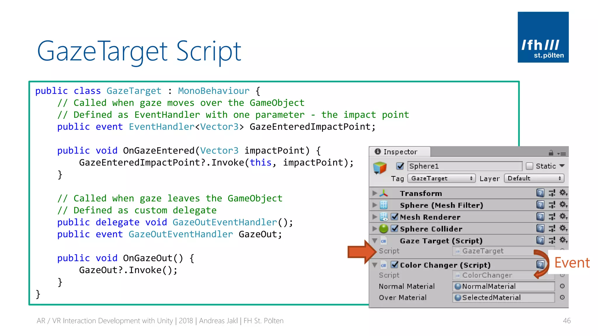 GazeTarget Script
AR / VR Interaction Development with Unity | 2018 | Andreas Jakl | FH St. Pölten 46
public class GazeTarget : MonoBehaviour {
// Called when gaze moves over the GameObject
// Defined as EventHandler with one parameter - the impact point
public event EventHandler<Vector3> GazeEnteredImpactPoint;
public void OnGazeEntered(Vector3 impactPoint) {
GazeEnteredImpactPoint?.Invoke(this, impactPoint);
}
// Called when gaze leaves the GameObject
// Defined as custom delegate
public delegate void GazeOutEventHandler();
public event GazeOutEventHandler GazeOut;
public void OnGazeOut() {
GazeOut?.Invoke();
}
}
Event
 