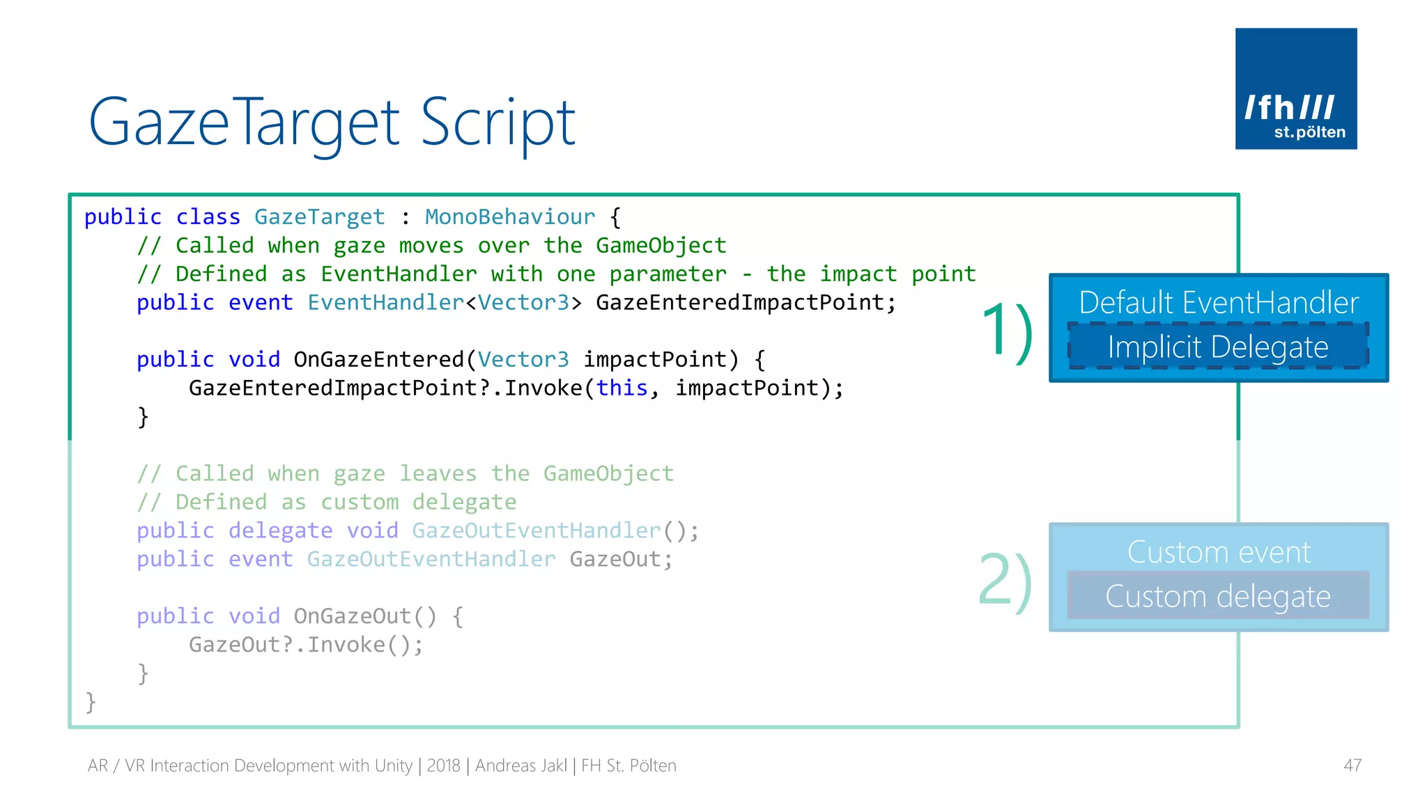 GazeTarget Script
AR / VR Interaction Development with Unity | 2018 | Andreas Jakl | FH St. Pölten 47
public class GazeTarget : MonoBehaviour {
// Called when gaze moves over the GameObject
// Defined as EventHandler with one parameter - the impact point
public event EventHandler<Vector3> GazeEnteredImpactPoint;
public void OnGazeEntered(Vector3 impactPoint) {
GazeEnteredImpactPoint?.Invoke(this, impactPoint);
}
// Called when gaze leaves the GameObject
// Defined as custom delegate
public delegate void GazeOutEventHandler();
public event GazeOutEventHandler GazeOut;
public void OnGazeOut() {
GazeOut?.Invoke();
}
}
Default EventHandler
Implicit Delegate
Custom event
Custom delegate
1)
2)
 