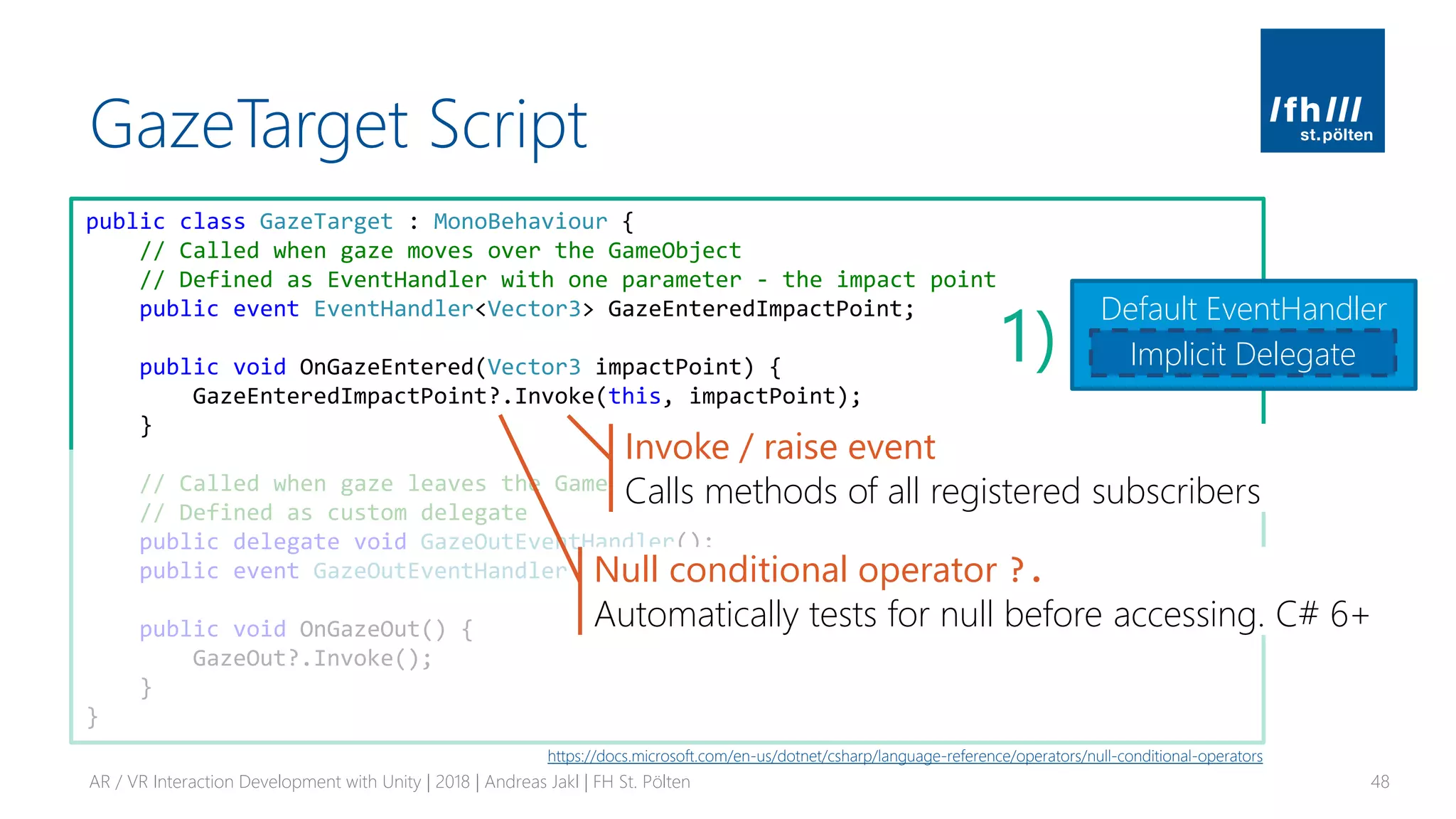 GazeTarget Script
AR / VR Interaction Development with Unity | 2018 | Andreas Jakl | FH St. Pölten 48
public class GazeTarget : MonoBehaviour {
// Called when gaze moves over the GameObject
// Defined as EventHandler with one parameter - the impact point
public event EventHandler<Vector3> GazeEnteredImpactPoint;
public void OnGazeEntered(Vector3 impactPoint) {
GazeEnteredImpactPoint?.Invoke(this, impactPoint);
}
// Called when gaze leaves the GameObject
// Defined as custom delegate
public delegate void GazeOutEventHandler();
public event GazeOutEventHandler GazeOut;
public void OnGazeOut() {
GazeOut?.Invoke();
}
}
Default EventHandler
Implicit Delegate1)
Null conditional operator ?.
Automatically tests for null before accessing. C# 6+
Invoke / raise event
Calls methods of all registered subscribers
https://docs.microsoft.com/en-us/dotnet/csharp/language-reference/operators/null-conditional-operators
 