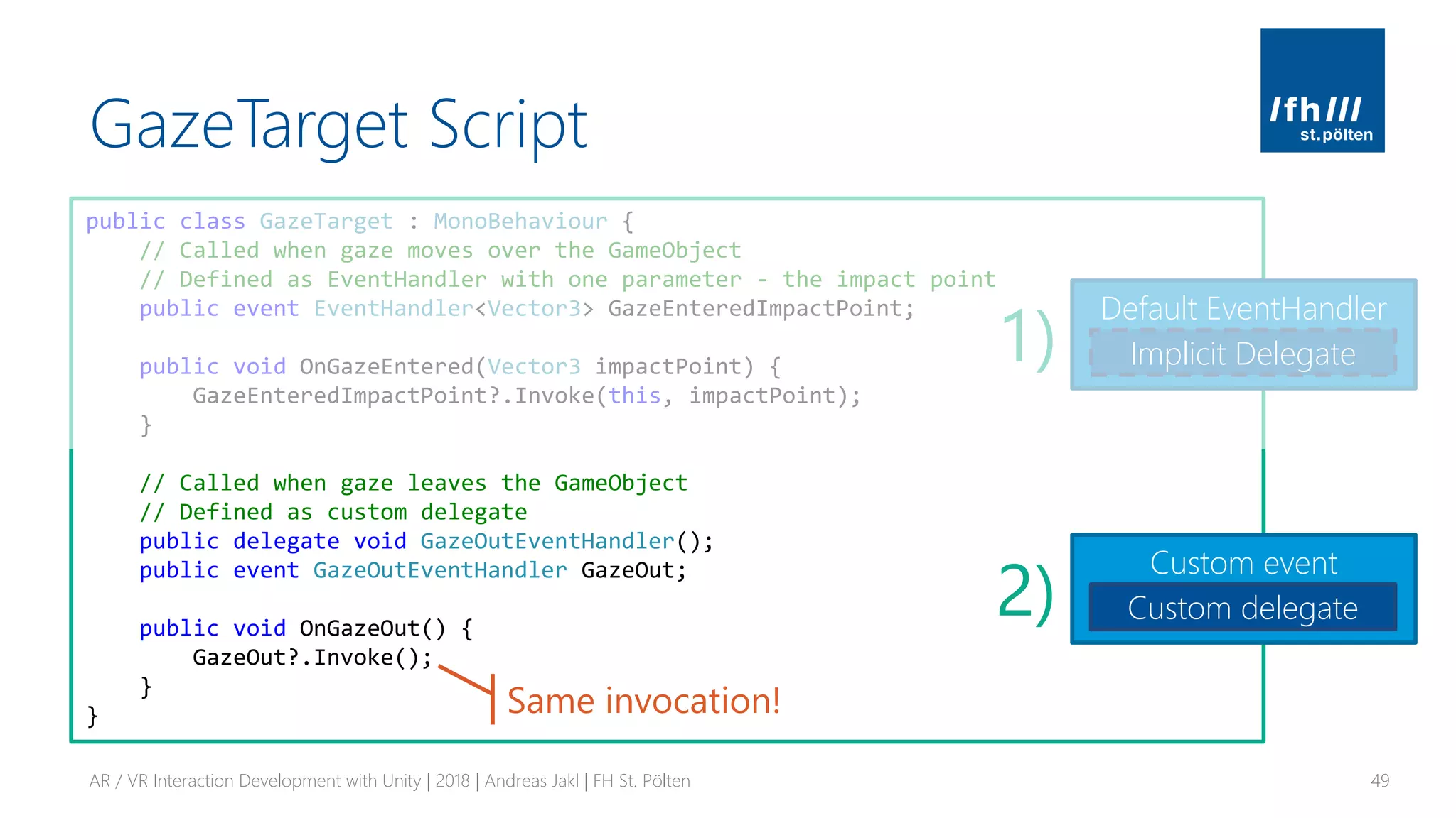 GazeTarget Script
AR / VR Interaction Development with Unity | 2018 | Andreas Jakl | FH St. Pölten 49
public class GazeTarget : MonoBehaviour {
// Called when gaze moves over the GameObject
// Defined as EventHandler with one parameter - the impact point
public event EventHandler<Vector3> GazeEnteredImpactPoint;
public void OnGazeEntered(Vector3 impactPoint) {
GazeEnteredImpactPoint?.Invoke(this, impactPoint);
}
// Called when gaze leaves the GameObject
// Defined as custom delegate
public delegate void GazeOutEventHandler();
public event GazeOutEventHandler GazeOut;
public void OnGazeOut() {
GazeOut?.Invoke();
}
}
Default EventHandler
Implicit Delegate
Custom event
Custom delegate
1)
2)
Same invocation!
 