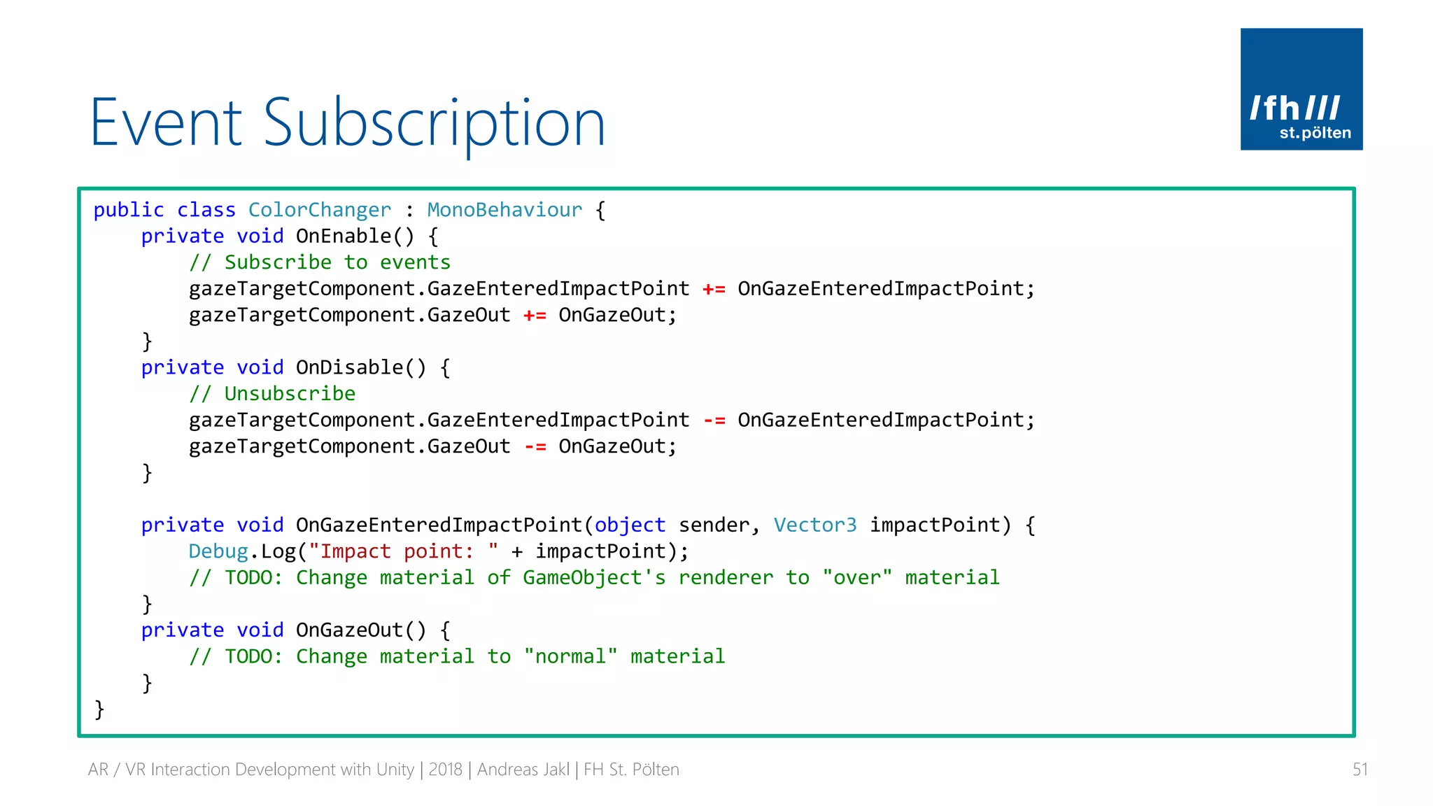 Event Subscription
AR / VR Interaction Development with Unity | 2018 | Andreas Jakl | FH St. Pölten 51
public class ColorChanger : MonoBehaviour {
private void OnEnable() {
// Subscribe to events
gazeTargetComponent.GazeEnteredImpactPoint += OnGazeEnteredImpactPoint;
gazeTargetComponent.GazeOut += OnGazeOut;
}
private void OnDisable() {
// Unsubscribe
gazeTargetComponent.GazeEnteredImpactPoint -= OnGazeEnteredImpactPoint;
gazeTargetComponent.GazeOut -= OnGazeOut;
}
private void OnGazeEnteredImpactPoint(object sender, Vector3 impactPoint) {
Debug.Log("Impact point: " + impactPoint);
// TODO: Change material of GameObject's renderer to "over" material
}
private void OnGazeOut() {
// TODO: Change material to "normal" material
}
}
 