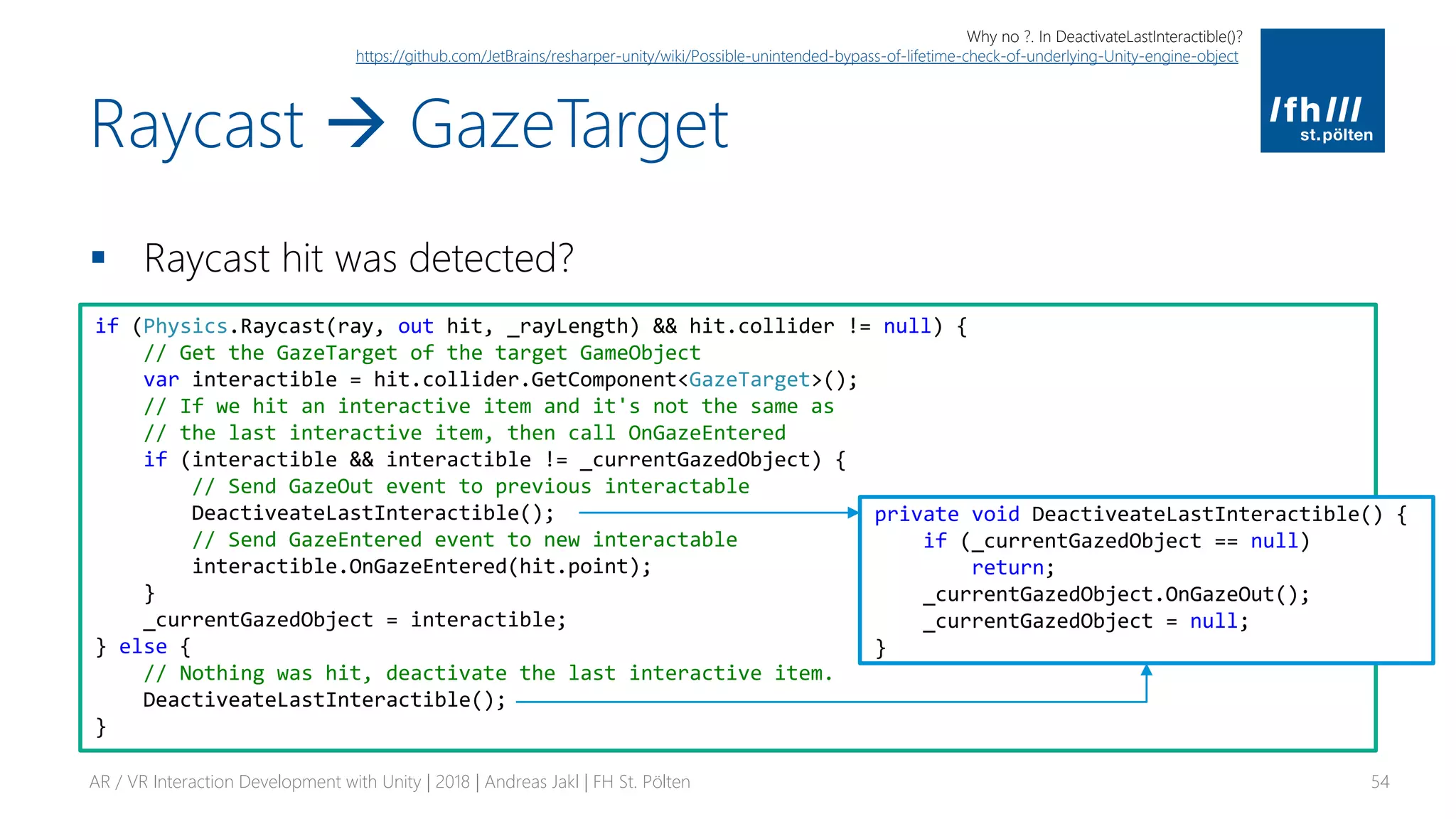 Raycast → GazeTarget
▪ Raycast hit was detected?
AR / VR Interaction Development with Unity | 2018 | Andreas Jakl | FH St. Pölten 54
if (Physics.Raycast(ray, out hit, _rayLength) && hit.collider != null) {
// Get the GazeTarget of the target GameObject
var interactible = hit.collider.GetComponent<GazeTarget>();
// If we hit an interactive item and it's not the same as
// the last interactive item, then call OnGazeEntered
if (interactible && interactible != _currentGazedObject) {
// Send GazeOut event to previous interactable
DeactiveateLastInteractible();
// Send GazeEntered event to new interactable
interactible.OnGazeEntered(hit.point);
}
_currentGazedObject = interactible;
} else {
// Nothing was hit, deactivate the last interactive item.
DeactiveateLastInteractible();
}
private void DeactiveateLastInteractible() {
if (_currentGazedObject == null)
return;
_currentGazedObject.OnGazeOut();
_currentGazedObject = null;
}
Why no ?. In DeactivateLastInteractible()?
https://github.com/JetBrains/resharper-unity/wiki/Possible-unintended-bypass-of-lifetime-check-of-underlying-Unity-engine-object
 