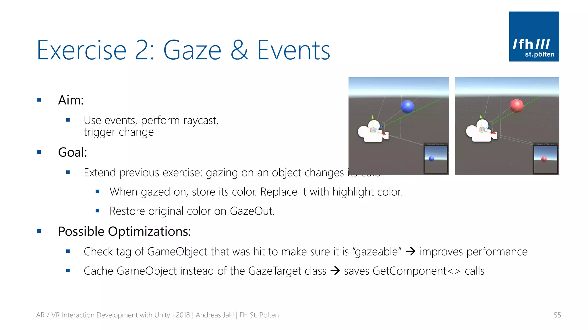 Exercise 2: Gaze & Events
▪ Aim:
▪ Use events, perform raycast,
trigger change
▪ Goal:
▪ Extend previous exercise: gazing on an object changes its color
▪ When gazed on, store its color. Replace it with highlight color.
▪ Restore original color on GazeOut.
▪ Possible Optimizations:
▪ Check tag of GameObject that was hit to make sure it is “gazeable” → improves performance
▪ Cache GameObject instead of the GazeTarget class → saves GetComponent<> calls
AR / VR Interaction Development with Unity | 2018 | Andreas Jakl | FH St. Pölten 55
 